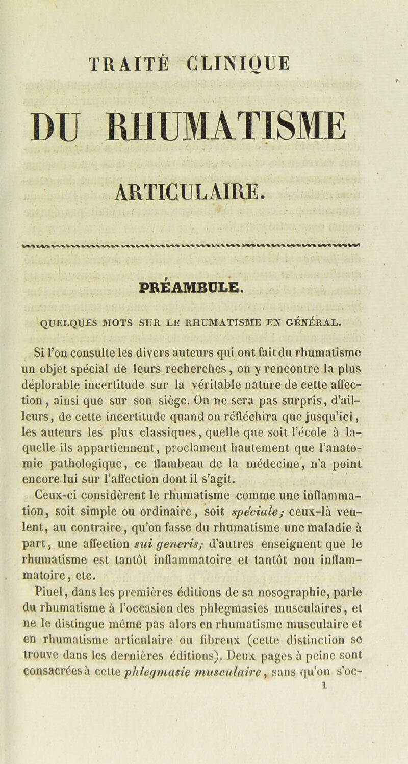 TRAITÉ CLINIQUE DU RHUMATISME ARTICULAIRE. PRÉAMBULE. QUELQUES MOTS SUR LE RHUMATISME EN GÉNÉRAL. Si l’on consulte les divers auteurs qui ont fait du rhumatisme un objet spécial de leurs recherches, on y rencontre la plus déplorable incertitude sur la véritable nature de cette affec- tion , ainsi que sur son siège. On ne sera pas surpris, d’ail- leurs, de celte incertitude quand on réfléchira que jusqu’ici, les auteurs les plus classiques, quelle que soit l’école à la- quelle ils appartiennent, proclament hautement que l’anato- mie pathologique, ce flambeau de la médecine, n’a point encore lui sur l'affection dont il s’agit. Ceux-ci considèrent le rhumatisme comme une inflamma- tion, soit simple ou ordinaire, soit spéciale; ceux-là veu- lent, au contraire, qu’on fasse du rhumatisme une maladie à part, une affection sui generis; d’autres enseignent que le rhumatisme est tantôt inflammatoire et tantôt non inflam- matoire, etc. Pinel, dans les premières éditions de sa nosographie, parle du rhumatisme à l’occasion des phlegmasies musculaires, et ne le distingue même pas alors en rhumatisme musculaire et en rhumatisme articulaire ou fibreux (celle distinction se trouve dans les dernières éditions). Deux pages à peine sont consacrées à cette phlegmasiç musculaire, sans qu’on s’oc-