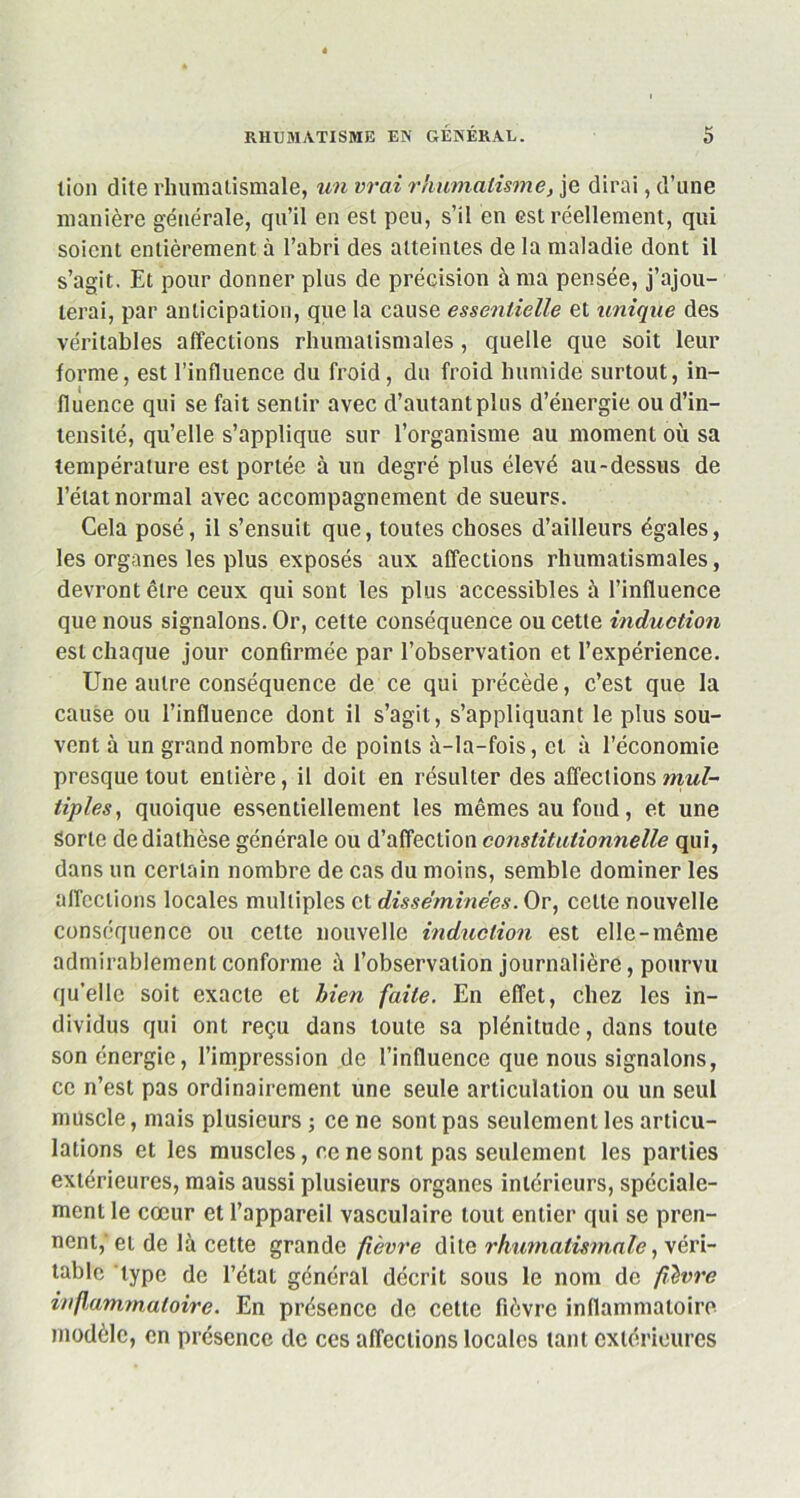 lion dite rhumatismale, un vrai rhumatisme, je dirai, d’une manière générale, qu’il en est peu, s’il en est réellement, qui soient entièrement à l’abri des atteintes de la maladie dont il s’agit. Et pour donner plus de précision à ma pensée, j’ajou- terai, par anticipation, que la cause essentielle et unique des véritables affections rhumatismales, quelle que soit leur forme, est l’influence du froid, du froid humide surtout, in- fluence qui se fait sentir avec d’autant plus d’énergie ou d’in- tensité, qu’elle s’applique sur l’organisme au moment où sa température est portée à un degré plus élevé au-dessus de l’état normal avec accompagnement de sueurs. Cela posé, il s’ensuit que, toutes choses d’ailleurs égales, les organes les plus exposés aux affections rhumatismales, devront être ceux qui sont les plus accessibles à l’influence que nous signalons. Or, cette conséquence ou cette induction est chaque jour confirmée par l’observation et l’expérience. Une autre conséquence de ce qui précède, c’est que la cause ou l’influence dont il s’agit, s’appliquant le plus sou- vent à un grand nombre de points à-la-fois, et à l’économie presque tout entière, il doit en résulter des affections mul- tiples, quoique essentiellement les mêmes au fond, et une Sorte de diathèse générale ou d’affection constitutionnelle qui, dans un certain nombre de cas du moins, semble dominer les affections locales multiples et disséminées. Or, celte nouvelle conséquence ou cette nouvelle induction est elle-même admirablement conforme à l’observation journalière, pourvu qu’elle soit exacte et bien faite. En effet, chez les in- dividus qui ont reçu dans toute sa plénitude, dans toute son énergie, l’impression de l’influence que nous signalons, ce n’est pas ordinairement une seule articulation ou un seul muscle, mais plusieurs ; ce ne sont pas seulement les articu- lations et les muscles, ce ne sont pas seulement les parties extérieures, mais aussi plusieurs organes intérieurs, spéciale- ment le cœur et l’appareil vasculaire tout entier qui se pren- nent,'et de là cette grande fièvre dite rhumatismale, véri- table type de l’état général décrit sous le nom de fièvre inflammatoire. En présence de cette fièvre inflammatoire modèle, en présence de ces affections locales tant extérieures