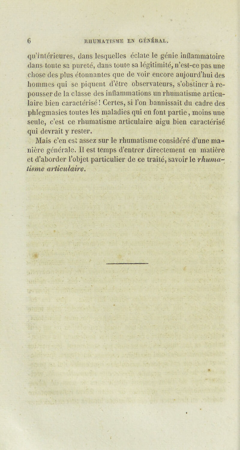 qu’intérieures, dans lesquelles éclate le génie inflammatoire dans toute sa pureté, dans toute sa légitimité, n’est-ce pas une chose des plus étonnantes que de voir encore aujourd’hui dos hommes qui se piquent d’être observateurs, s’obstiner à re- pousser de la classe des inflammations un rhumatisme articu- laire bien caractérisé! Certes, si l’on bannissait du cadre des phlegmasies toutes les maladies qui en font partie, moins une seule, c’est ce rhumatisme articulaire aigu bien caractérisé qui devrait y rester. Mais c’en est assez sur le rhumatisme considéré d’une ma- nière générale. Il est temps d’entrer directement en matière et d’aborder l’objet particulier de ce traité, savoir le rhuma- tisme articulaire. t