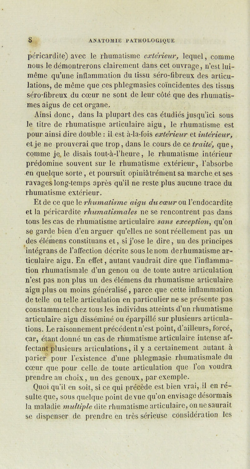 péricardite) avec le rhumatisme extérieur, lequel, connue nous le démontrerons clairement dans cet ouvrage, n’est lui- même qu’une inflammation du tissu séro-fibreux des articu- lations, de même que ces phlegmasies coïncidentes des tissus séro-fibreux du cœur ne sont de leur côté que des rhumatis- mes aigus de cet organe. Ainsi donc, dans la plupart des cas étudiés jusqu’ici sous le titre de rhumatisme articulaire aigu, le rhumatisme est pour ainsi dire double : il est à-Ia-fois extérieur et intérieur, et je ne prouverai que trop, dans le cours de ce traité, que, comme je. le disais tout-à-l’heure, le rhumatisme intérieur prédomine souvent sur le rhumatisme extérieur, l’absorbe en quelque sorte, et poursuit opiniâtrement sa marche et ses ravages long-temps après qu’il ne reste plus aucune trace du rhumatisme extérieur. Et de ce que le rhumatisme aigu du cœur ou l’endocardite et la péricardite rhumatismales ne se rencontrent pas dans tous les cas de rhumatisme articulaire sans exception, qu’on se garde bien d’en arguer qu’elles ne sont réellement pas un des élémens constiluans et, si j’ose le dire, un des principes intégrons de l’affection décrite sous le nom de rhumatisme ar- ticulaire aigu. En effet, autant vaudrait dire que l’inflamma- tion rhumatismale d’un genou ou de toute autre articulation n’est pas non plus un des élémens du rhumatisme articulaire aigu plus ou moins généralisé, parce que cette inflammation de telle ou telle articulation en particulier ne se présente pas constamment chez tous les individus atteints d’un rhumatisme articulaire aigu disséminé ou éparpillé sur plusieurs articula- tions. Le raisonnement précédent n’est point, d’ailleurs, forcé, car, étant donné un cas de rhumatisme articulaire intense af- fectant plusieurs articulations, il y a certainement autant à parier pour l’existence d’une phlegmasie rhumatismale du cœur que pour celle de toute articulation que l’on voudra prendre au choix, un des genoux, par exemple. Quoi qu’il en soit, si ce qui précède est bien vrai, il en ré- sulte que, sous quelque point de vue qu’on envisage désormais la maladie multiple dite rhumatisme articulaire, on ne saurait se dispenser de prendre en très sérieuse considération les