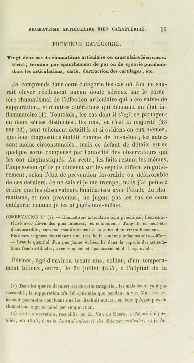 RHUMATISME ARTICULAIRE BIEN CARACTÉRISÉ. 12 PREMIÈRE CATÉGORIE. Vingt-deux cas de rhumatisme articulaire ou musculaire bien carac- térisé , terminé par épanchement de pus ou de synovie purulente dans les articulations , carie , destruction des cartilages, etc. Je comprends dans cette catégorie les cas. où l’on ne sau- rait élever réellement aucun doute sérieux sur le carac- tère rhumatismal de l’affection articulaire qui a été suivie de suppuration, et d’autres altérations qui dénotent un état in- flammatoire (1). Toutefois, les cas dont il s’agit se partagent en deux séries distinctes: les uns, et c’est la majorité (13 sur 22), sont tellement détaillés et si évidens en eux-mêmes, que leur diagnostic s’établit comme de lui-même; les autres sont moins circonstanciés, mais ce défaut de détails est en quelque sorte compensé par l’autorité des observateurs qui les ont diagnostiqués. Au reste, les faits restant les mêmes, l’impression qu’ils produisent sur les esprits diffère singuliè- rement, selon l’état de prévention favorable ou défavorable de ces derniers. Je ne sais si je me trompe, mais j’ai peine à croire que les observateurs familiarisés avec l’étude du rhu- matisme, et non prévenus, ne jugent pas les cas de celte catégorie comme je les ai jugés moi-même. OBSERVATION lre (a). —Rhumatisme articulaire aigu généralisé, bien carac- térisé avec fièvre des plus intenses, et coïncidence d’angéite et peut-être d’endocardite, survenu manifestement à la suite d’un refroidissement. — Plusieurs saignées fournissent une très belle couenne inflammatoire.—Mort. — Grande quantité d’un pus jaune et bien lié dans la capsule des articula- tions fémoro-tibiales, avec rougeur et épaississement de la synoviale. Périnet, âgé d’environ trente ans, soldat, d’un tempéra- ment bilieux, entra, le 3o juillet 1835, à l’hôpital de la (r) Dans les quatre derniers cas de cotte catégorie, les malades n'ayant pas succombé, la suppuration n’a été constatée que pendant la vie. Mais ces cas ne sont pas moins concluaus que les dix-huit autres, en tant qu’exemples de rhumatisme aigu terminé par suppuration. {■>.) Celle observation, recueillie par M. Vau de Keere, a d’abord été pu- bliée, en i8j5, dansle Journal universel des Sciences médicales, et je l’ai