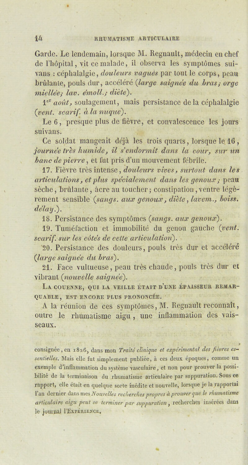 Garde. Le lendemain, lorsque M. Régnault, médecin en chef de l’hôpital, vit ce malade, il observa les symptômes sui- vans : céphalalgie, douleurs vaguès par tout le corps, peau brûlante, pouls dur, accéléré (large saignée du bras,- orge miellée; lav. émoll.; diète). 1^ août, soulagement, mais persistance delà céphalalgie (vent, scarif. à la nuque). Le 6, presque plus de fièvre, et convalescence les jours suivans. Ce soldat mangeait déjà les trois quarts, lorsque le 16, journée très humide, il s’endormit dans la cour, sur un banc de pierre, et fut pris d’un mouvement fébrile. 17. Fièvre très intense, douleurs vives, surtout dans les articulations, et plus spécialement dans les genoux,- peau sèche, brûlante, acre au toucher; constipation,ventre légè- rement sensible (sangs, aux genoux, diète, lavem., boiss. délayé). 18. Persistance des symptômes (sangs, aux genoux). 19. Tuméfaction et immobilité du genou gauche (vent, scarif. sur les côtés de celle articulation). '20. Persistance des douleurs, pouls très dur et accéléré (large saignée du bras). 21. Face vultueuse, peau très chaude, pouls très dur et vibrant (nouvelle saignée). La couenne, qui la veille était d’une épaisseur remar- quable, EST ENCORE PLUS PRONONCÉE. A la réunion de ces symptômes, M. Régnault reconnaît, outre le rhumatisme aigu , line inflammation des vais- seaux. consignée , eu 1826, dans mon Traité clinique et expérimental des fièvres es- sentielles. Mais elle fut simplement publiée, à ces deux époques, comme un exemple d’inflammation du système vasculaire, et non pour prouver la possi- bilité de la terminaison du rhumatisme articulaire par suppuration. Sous ce rapport, elle était en quelque sorte inédite et nouvelle, lorsque je la rapportai l’an dernier dans mes Nouvelles recherches propres à prouver que le rhumatisme articulaire aigu peut se terminer par suppuration , recherches insérées dans le journal l’ExrÉairNcs,