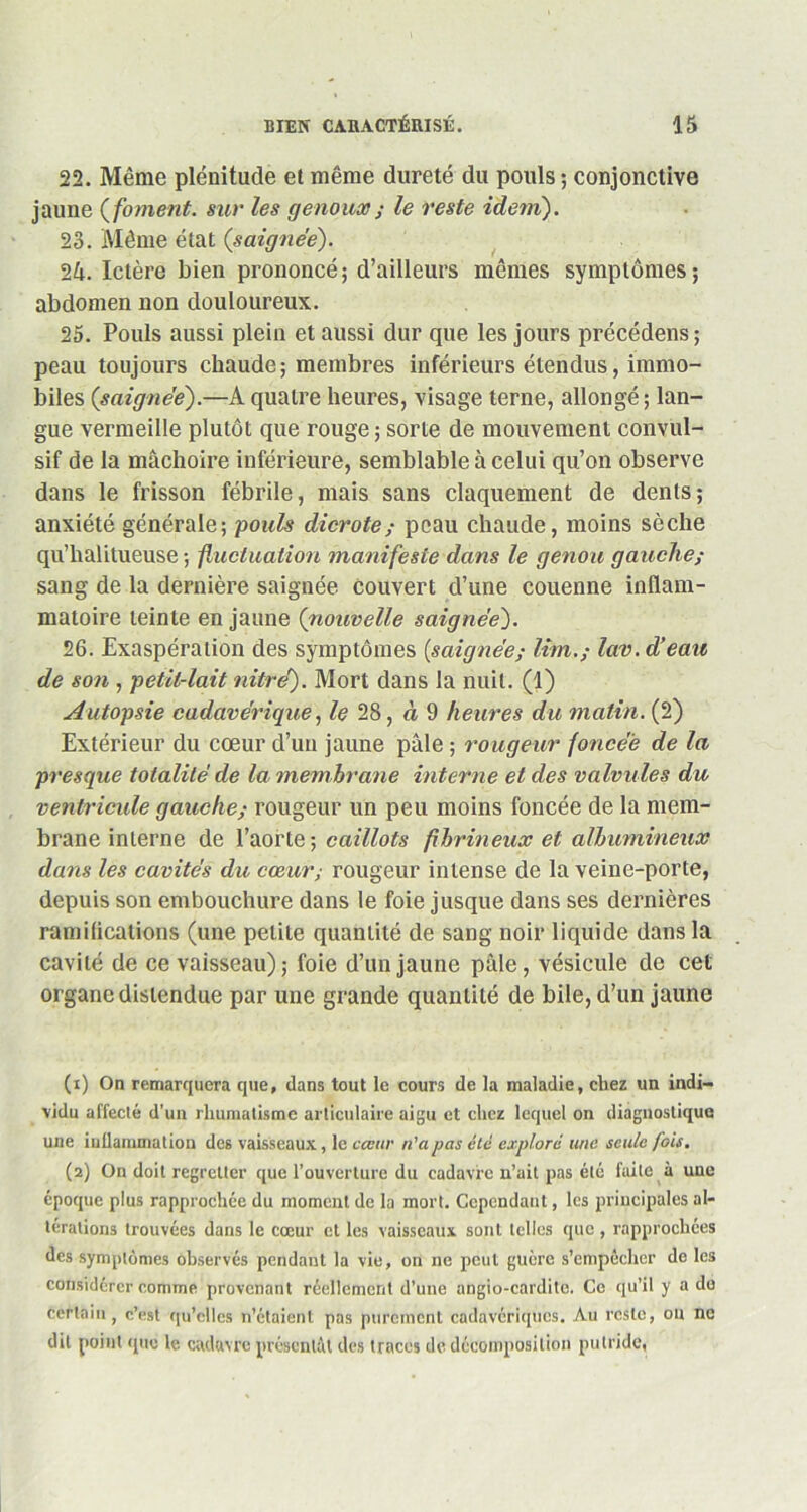 22. Même plénitude et même dureté du pouls ; conjonctive jaune ( foment. sur les genoux ; le reste idem). 23. Même état (saignée). 2â. Ictère bien prononcé; d’ailleurs mêmes symptômes; abdomen non douloureux. 25. Pouls aussi plein et aussi dur que les jours précédens ; peau toujours chaude; membres inférieurs étendus, immo- biles (saignée).—A quatre heures, visage terne, allongé ; lan- gue vermeille plutôt que rouge ; sorte de mouvement convul- sif de la mâchoire inférieure, semblable à celui qu’on observe dans le frisson fébrile, mais sans claquement de dents; anxiété générale; 'pouls dicrote; peau chaude, moins sèche qu’halitueuse ; fluctuation manifeste dans le genou gauche; sang de la dernière saignée couvert d’une couenne inflam- matoire teinte en jaune (nouvelle saignée). 26. Exaspération des symptômes {saignée; lim.; lav. d’eau de son , petit-lait nitré). Mort dans la nuit. (1) Autopsie cadavérique, le 28, à 9 heures du matin. (2) Extérieur du cœur d’un jaune pâle ; rougeur foncée de la presque totalité de la membrane interne et des valvules du ventricule gauche; rougeur un peu moins foncée de la mem- brane interne de l’aorte; caillots fibrineux et albumineux dans les cavités du cœur; rougeur intense de la veine-porte, depuis son embouchure dans le foie jusque dans ses dernières ramifications (une petite quantité de sang noir liquide dans la cavité de ce vaisseau); foie d’un jaune pâle, vésicule de cet organe distendue par une grande quantité de bile, d’un jaune (1) On remarquera que, dans tout le cours de la maladie, chez un indi- vidu affecté d’un rhumatisme articulaire aigu et chez lequel on diagnostique une inflammation des vaisseaux, le cœur n'a pas etc explore une seule fois. (2) On doit regretter que l’ouverture du cadavre n’ait pas été fuite à une époque plus rapprochée du moment de la mort. Cependant, les principales al- térations trouvées dans le cœur et les vaisseaux sont telles que , rapprochées des symptômes observés pendant la vie, on ne peut guère s’empêcher de les considérer comme provenant réellement d’une angio-cardite. Ce qu’il y a de certain, c’est qu’elles n’étaient pas purement cadavériques. Au reste, ou ne dit point que le cadavre présentât des traces de décomposition putride,