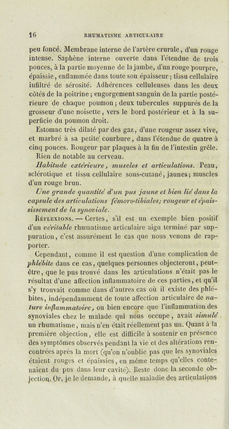 peu foncé. Membrane interne de l’artère crurale, d’un rouge intense. Saphène interne ouverte dans l’étendue de trois pouces, à la partie moyenne de la jambe, d’un rouge pourpre, épaissie, enflammée dans toute son épaisseur ; tissu cellulaire infiltré de sérosité. Adhérences celluleuses dans les deux côtés de la poitrine ; engorgement sanguin de la partie posté- rieure de chaque poumon ; deux tubercules suppures de la grosseur d’une noisette, vers le bord postérieur et à la su- perficie du poumon droit. Estomac très dilaté par des gaz, d’une rougeur assez vive, et marbré à sa petite' courbure, dans l’étendue de quatre à cinq pouces. Rougeur par plaques à la fin de l’intestin grêle. Rien de notable au cerveau. Habitude extérieure, muscles et articulations. Peau, sclérotique et tissu cellulaire sous-cutané, jaunes ; muscles d’un rouge brun. Une grande quantité d’un pus jaune et bien lié dans la capsule des articulations fémoro-tibiales; rougeur et épais- sissement de la synoviale. Réflexions. — Certes, s’il est un exemple bien positif d’un véritable rhumatisme articulaire aigu terminé par sup- puration, c’est assurément le cas que nous venons de rap- porter. Cependant, comme il est question d’une complication de phlébite dans ce cas, quelques personnes objecteront, peut- être, que le pus trouvé dans les articulations n’était pas le résultat d’une affection inflammatoire de ces parties, et qu’il s’y trouvait comme dans d’autres cas où il existe des phlé- bites, indépendamment de toute affection articulaire de na- ture inflammatoire, ou bien encore que 1 inflammation des synoviales chez le malade qui nous occupe , avait simulé un rhumatisme, mais n’en était réellement pas un. Quant à la première objection, elle est difficile à soutenir en présence des symptômes observés pendant la vie et des altérations ren- contrées après la mort (qu’on n’oublie pas que les synoviales étaient rouges et épaissies, en même temps qu’elles conte- naient du pus dans leur cavité). Reste donc la seconde ob- jection. Or, je le demande, à quelle maladie des articulations