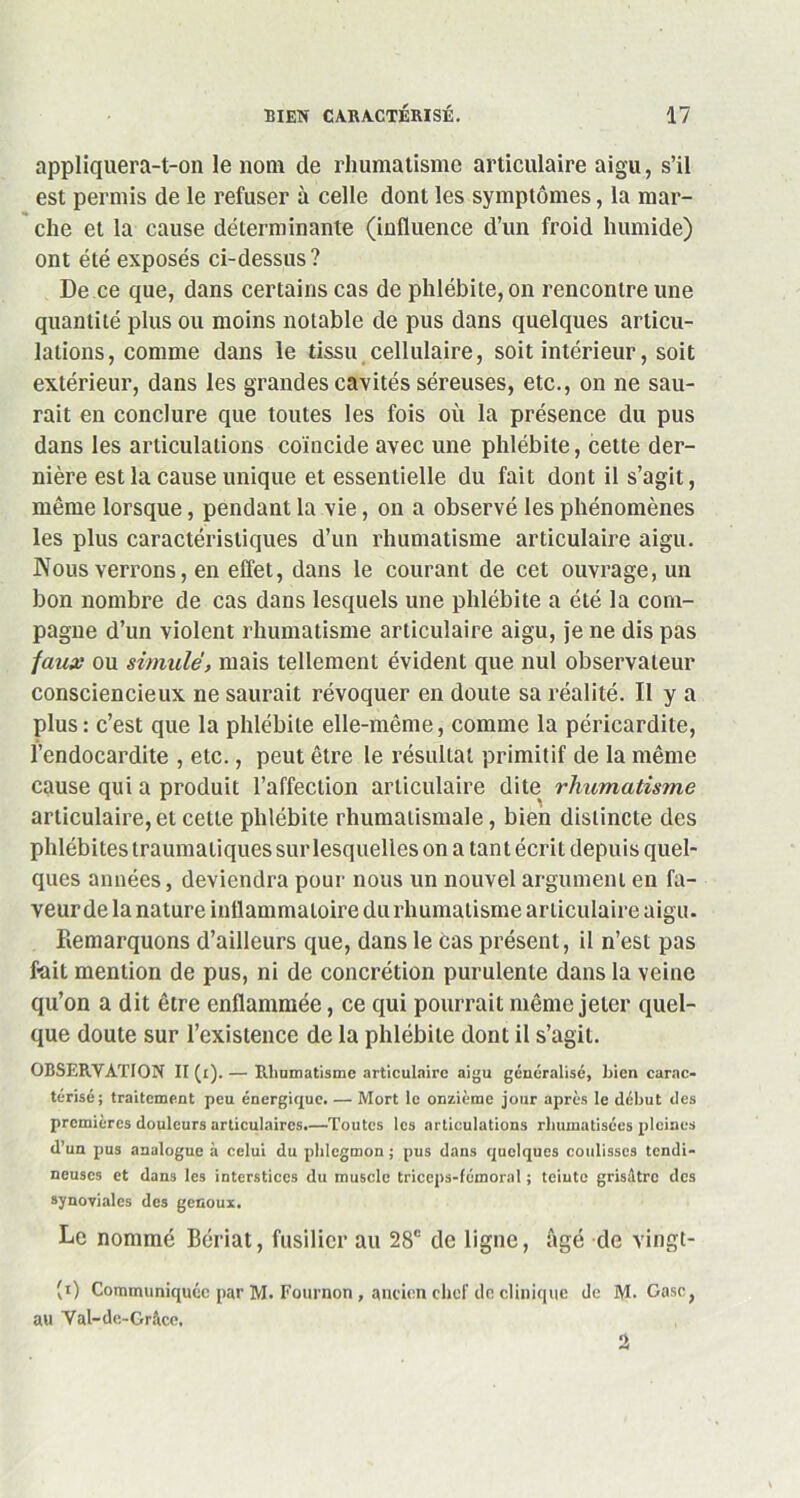 appliquera-t-on le nom de rhumatisme articulaire aigu, s’il est permis de le refuser à celle dont les symptômes, la mar- che et la cause déterminante (influence d’un froid humide) ont été exposés ci-dessus? De ce que, dans certains cas de phlébite, on rencontre une quantité plus ou moins notable de pus dans quelques articu- lations, comme dans le tissu cellulaire, soit intérieur, soit extérieur, dans les grandes cavités séreuses, etc., on ne sau- rait en conclure que toutes les fois où la présence du pus dans les articulations coïncide avec une phlébite, cette der- nière est la cause unique et essentielle du fait dont il s’agit, même lorsque, pendant la vie, on a observé les phénomènes les plus caractéristiques d’un rhumatisme articulaire aigu. Nous verrons, en effet, dans le courant de cet ouvrage, un bon nombre de cas dans lesquels une phlébite a été la com- pagne d’un violent rhumatisme articulaire aigu, je ne dis pas faux ou simulé, mais tellement évident que nul observateur consciencieux ne saurait révoquer en doute sa réalité. Il y a plus : c’est que la phlébite elle-même, comme la péricardite, l’endocardite , etc., peut être le résultat primitif de la même cause qui a produit l’affection articulaire dite rhumatisme articulaire,et cette phlébite rhumatismale, bien distincte des phlébites traumatiques sur lesquelles on a tan t écrit depuis quel- ques années, deviendra pour nous un nouvel argument en fa- veur de la nature inflammatoire du rhumatisme articulaire aigu. Remarquons d’ailleurs que, dans le cas présent, il n’est pas fait mention de pus, ni de concrétion purulente dans la veine qu’on a dit être enflammée, ce qui pourrait même jeter quel- que doute sur l’existence de la phlébite dont il s’agit. OBSERVATION II (t). — Rhumatisme articulaire aigu généralisé, bien carac- térisé; traitement peu énergique. — Mort le onzième jour après le début des premières douleurs articulaires.—Toutes les articulations rhumatisées pleines d’un pus analogue à celui du phlegmon; pus dans quolques coulisses tendi- neuses et dans les interstices du muscle triceps-fémoral ; teinte grisâtre des synoviales des genoux. Le nommé Bériat, fusilier au 28e de ligne, âgé de vingt- (t) Communiquée par M. Fonrnon, ancien chef de clinique de M. Case, au Yal-de-Grâce.