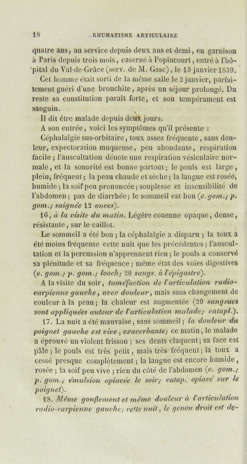 quatre ans, au service depuis deux ans et demi, en garnison à Paris depuis trois mois, caserne à Popincourt, entré à l’iiô- pital du Val-de-Grâce (serv. de M. Gasc), le 15 janvier 1839. Cet homme était sorti de la même salle le 2 janvier, parfai- tement guéri d’une bronchite, après un séjour prolongé. Du reste sa constitution paraît forte, et son tempérament est sanguin. Il dit être malade depuis deux jours. A son entrée, voici les symptômes qu’il présente : Céphalalgie sus-orbitaire, toux assez fréquente, sans dou- leur, expectoration muqueuse, peu abondante, respiration facile ; l’auscultation dénote une respiration vésiculaire nor- male , et la sonorité est bonne partout ; le pouls est large , plein, fréquent ; la peau chaude et sèche ? la langue est rosée, humide ; la soif peu prononcée ; souplesse et insensibilité de l’abdomen : pas de diarrhée; le sommeil est bon (e.gom.; p. gom.; saignée 12 onces). 16, à la visite du matin. Légère couenne opaque, dense, résistante, sur le caillot. Le sommeil a été bon ; la céphalalgie a disparu ; la toux a été moins fréquente cette nuit que les précédentes ; l’auscul- tation et la percussion n’apprennent rien ; le pouls a conservé sa plénitude et sa fréquence ; même état des voies digestives (e. gom.; p. gom.; looch; 20 sangs, à l'épigastre). A la visite du soir, tuméfaction de l’articulation radio- carpienne gauche, avec douleur, mais sans changement de couleur à la peau ; la chaleur est augmentée (20 sangsues sont appliquées autour de larticulation malade; catapl.). 17. La nuit a été mauvaise, sans sommeil ; la douleur du poignet gauche est vive , exacerbante; ce matin, le malade a éprouvé un violent frisson ; ses dents claquent; sa face est pâle ; le pouls est très petit, mais très- fréquent; la toux a cessé presque complètement ; la langue est encore humide, rosée ; la soif peu vive ; rien du côté de l’abdomen (e. gom.; p. gom.; émulsion opiacée le soir; catap. opiacé sur le poignet). 18 .Même gonflement et même douleur à l’articulation radio-carpienne gauche; celte nuit, le genou droit est de-