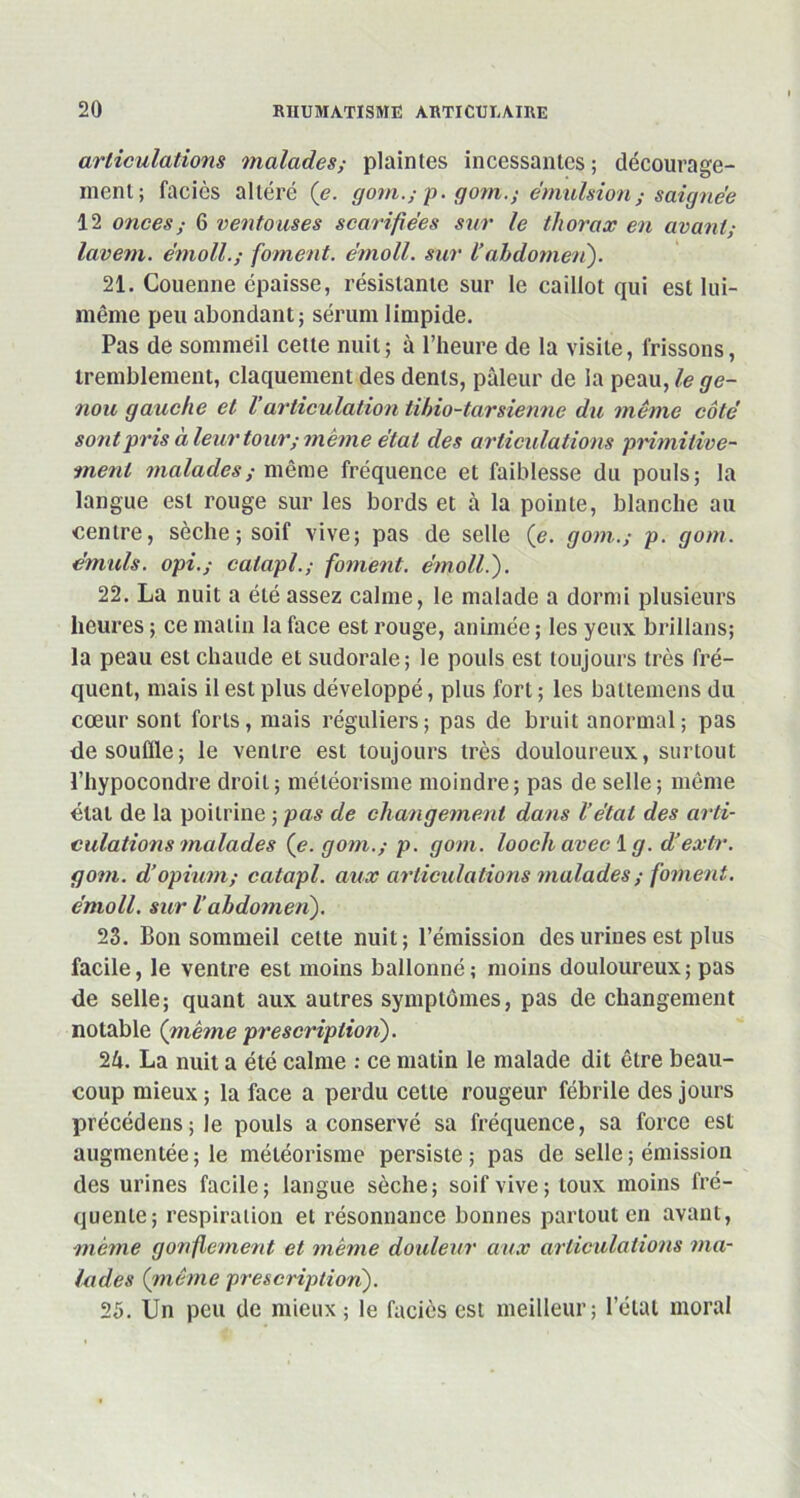 articulations malades; plaintes incessantes; décourage- ment; faciès altéré (e. gom.; p. gom.; émulsion ; saignée 12 onces ; 6 ventouses scarifiées sur le thorax en avant; lavent. e’moll.; foment. e'moll. sur l’abdomen). 21. Couenne épaisse, résistante sur le caillot qui est lui- même peu abondant; sérum limpide. Pas de sommeil cette nuit; à l’heure de la visite, frissons, tremblement, claquement des dents, pâleur de la peau, le ge- nou gauche et l’articulation tihio-t-arsienne du même côté sont pris à leur tour; même état des articulations primitive- ment malades,- même fréquence et faiblesse du pouls; la langue est rouge sur les bords et à la pointe, blanche au centre, sèche; soif vive; pas de selle (e. gom.; p. gom. émuls. opi.,- caiapl.; foment. e'moll.'). 22. La nuit a été assez calme, le malade a dormi plusieurs heures ; ce malin la face est rouge, animée ; les yeux brillans; la peau est chaude et sudorale; le pouls est toujours très fré- quent, mais il est plus développé, plus fort ; les battemens du cœur sont forts, mais réguliers; pas de bruit anormal; pas de souffle; le ventre est toujours très douloureux, surtout l’hypocondre droit; météorisme moindre; pas de selle; même état de la poitrine ; pas de changement dans l’état des arti- culations malades (e. gom.; p. gom. looch avec 1 g. d’extr. gom. d’opium; catapl. aux articulations malades ; foment. émoll. sur 1abdomen). 23. Bon sommeil cette nuit; l’émission des urines est plus facile, le ventre est moins ballonné; moins douloureux; pas de selle; quant aux autres symptômes, pas de changement notable (même prescription). 1k. La nuit a été calme : ce matin le malade dit être beau- coup mieux ; la face a perdu celle rougeur fébrile des jours précédens;le pouls a conservé sa fréquence, sa force est augmentée ; le météorisme persiste ; pas de selle ; émission des urines facile; langue sèche; soif vive; toux moins fré- quente; respiration et résonnance bonnes partout en avant, même gonflement et même douleur aux articulations ma- lades (même prescription). 25. Un peu de mieux; le faciès est meilleur; l’état moral