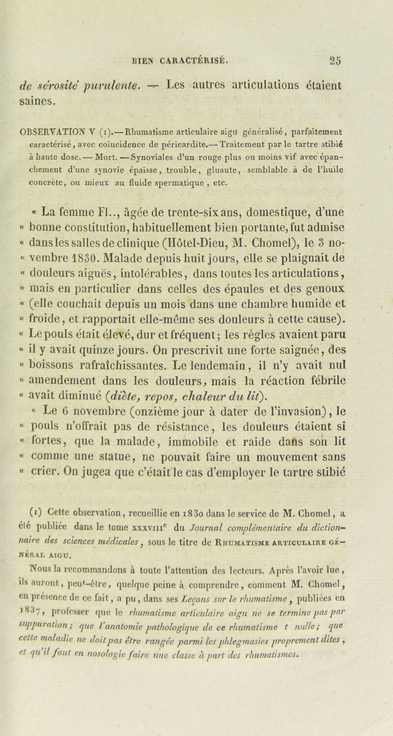 de sérosité purulente. — Les autres articulations étaient saines. OBSERVATION V (i).— Rhumatisme articulaire aigu généralisé, parfaitement caractérisé, avec coïncidence de péricardite.— Traitement parle tartre stibié à haute dose. — Mort. —Synoviales d’un rouge plus ou moins vif avec épan- chement d’une synovie épaisse, trouble, gluante, semblable à de l’huile concrète, ou mieux au fluide spermatique , etc. « La femme Fl.., âgée de trente-six ans, domestique, d’une « bonne constitution, habituellement bien portante,fut admise « dans les salles de clinique (Hôtel-Dieu, M. Chomel), le 3 no- « vembre 1830. Malade depuis huit jours, elle se plaignait de « douleurs aiguës, intolérables, dans toutes les articulations, « mais en particulier dans celles des épaules et des genoux « (elle couchait depuis un mois dans une chambre humide et « froide, et rapportait elle-même ses douleurs à cette cause). « Le pouls était élevé, dur et fréquent ; les règles avaient paru « il y avait quinze jours. On prescrivit une forte saignée, des « boissons rafraîchissantes. Le lendemain, il n’y avait nul « amendement dans les douleurs, mais la réaction fébrile “ avait diminué {diète, repos, chaleur du lit). « Le 6 novembre (onzième jour à dater de l’invasion), le « pouls n’offrait pas de résistance, les douleurs étaient si « fortes, que la malade, immobile et raide dans son lit « comme une statue, ne pouvait faire un mouvement sans « crier. On jugea que c’était le cas d’employer le tartre stibié (O Cette observation, recueillie en i83o dans le service de M. Chomel, a éle publiée dans le tome xxxvm® du Journal complementaire du diction- naire des sciences médicales, sous le titre de Rhumatisme articulaire gé- nérai, AIGU. Nous la recommandons à toute l’attention des lecteurs. Après l’avoir lue, ds auront, peu'-ûtre, quelque peine à comprendre, comment M. Chomel, en présence de ce fait, a pu , dans ses Leçons sur le rhumatisme, publiées en 1 ^37 , professer que le rhumatisme articulaire aigu ne. se termine pas par suppuration ; (juc l anatomie pathologique de ce rhumatisme t nulle ; que celle maladie ne doit pas être rangée parmi les phlegmasies proprement dites , et qu il faut en nosologie faire une classe à part des rhumatismes.