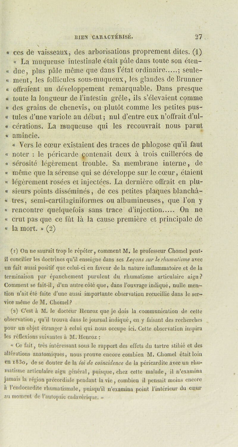 \ v « ces de vaisseaux, des arborisations proprement dites. (1) « La muqueuse intestinale était pille dans toute son éten- « due, plus pâle même que dans l’état ordinaire ; seule- « ment, les follicules sous-muqueux, les glandes de Brunner « offraient un développement remarquable. Dans presque « toute la longueur de l’intestin grêle, ils s’élevaient comme « des grains de chenevis, ou plutôt comme les petites pus- « tules d’une variole au début ; nul d’entre eux n’olfrait d’ul- « cérations. La muqueuse qui les recouvrait nous parut « amincie. « Vers le cœur existaient des traces de phlogose qu’il faut « noter : le péricarde çontenait deux à trois cuillerées de « sérosité légèrement trouble. Sa membrane interne, de « même que la séreuse qui se développe sur le cœur, étaient « légèrement rosées et injectées. La dernière offrait en plu- « sieurs points disséminés, de ces petites plaques blanchâ- « très, semi-carlilaginiformes ou albumineuses, que l’on y « rencontre quelquefois sans trace d’injection On ne « crut pas que ce fut là la cause première et principale de « la mort. » (2) (1) On ne saurait trop le répéter, comment M. le professeur Chomel peut- il concilier les doctrines qu’il enseigne dans ses Leçons sur le rhumatisme avec un fait aussi positif que celui-ci en faveur de la nature inflammatoire et de la terminaison par épanchement purulent du rhumatisme articulaire aigu ? Comment se fait-il, d’un autre côté que, dans l’ouvrage indiqué, nulle men- tion n’ait été faite d’une aussi importante observation recueillie dans le ser- vice même deM. Chomel? (2) C’est à M. le docteur Hcnroz que je dois la communication de celle observation, qu’il trouva dans le journal indiqué, eu y faisant des recherches pour un objet étranger à celui qui nous occupe ici. Celle observation inspira les réflexions suivantes à M. Henroz : « Ce fait, très intéressant sous le rapport des effets du tartre stibié et des altérations anatomiques, nous prouve encore combien M. Chomel était loin en i83o, de se douter de la loi de coïncidence de la péricardite avec un rhu- matisme articulaire aigu général, puisque, chez cette malade, il n’examina jamais la région précordiale pendant la vie, combien il pensait moins encore à l’endocardite rhumatismale, puisqu’il n’examina point l’intérieur du cœur au moment de l’autopsie cadavérique. »