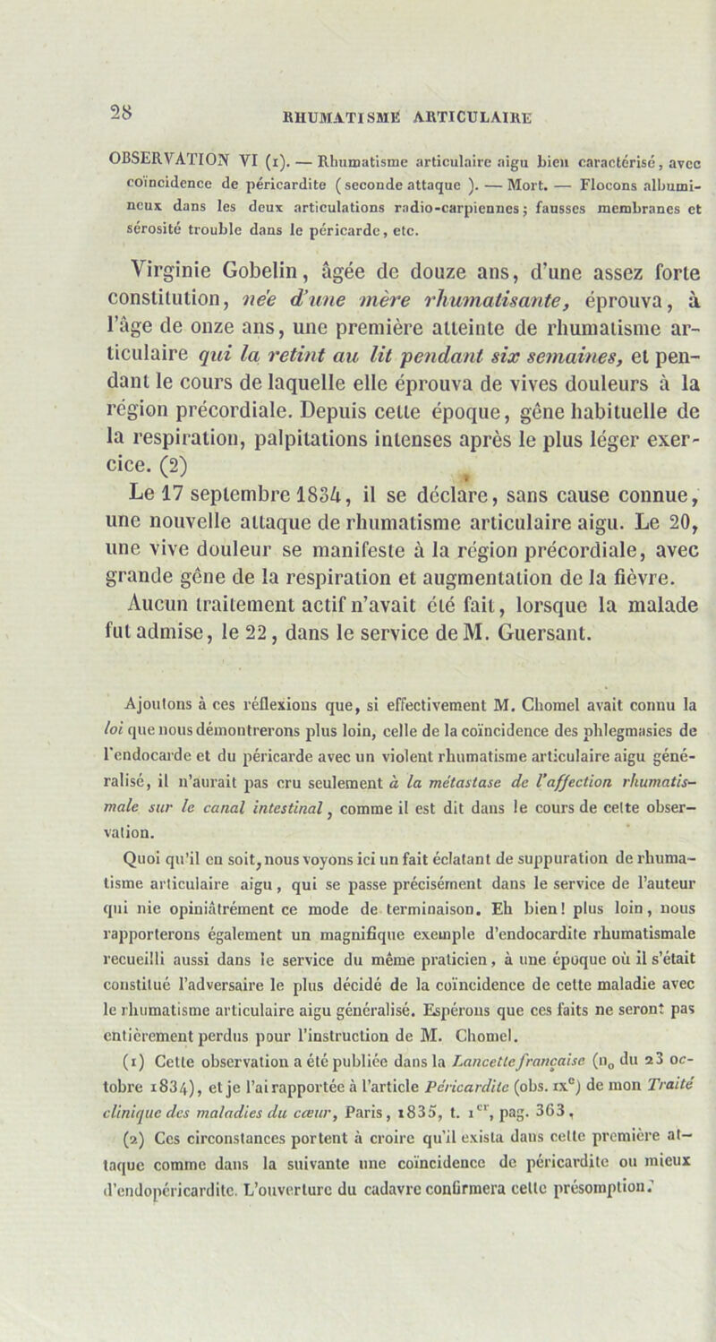 OBSERVATION VI (r). — Rhumatisme articulaire aigu bien caractérisé, avec coïncidence de péricardite (seconde attaque ). — Mort. — Flocons albumi- neux dans les deux articulations radio-carpiennes ; fausses membranes et sérosité trouble dans le péricarde, etc. Virginie Gobelin, âgée de douze ans, d’une assez forte constitution, née d’une mère rhumatisante, éprouva, à l’âge de onze ans, une première atteinte de rhumatisme ar- ticulaire qui la retint au lit pendant six semaines, et pen- dant le cours de laquelle elle éprouva de vives douleurs à la région précordiale. Depuis celle époque, gène habituelle de la respiration, palpitations intenses après le plus léger exer- cice. (2) Le 17 septembre 1834, il se déclare, sans cause connue, une nouvelle attaque de rhumatisme articulaire aigu. Le 20, une vive douleur se manifeste à la région précordiale, avec grande gêne de la respiration et augmentation de la fièvre. Aucun traitement actif n’avait été fait, lorsque la malade fut admise, le 22, dans le service de M. Guersant. Ajoutons à ces réflexions que, si effectivement M. Chomel avait connu la loi que nous démontrerons plus loin, celle de la coïncidence des plilegmasies de l'endocarde et du péricarde avec un violent rhumatisme articulaire aigu géné- ralisé, il n’aurait pas cru seulement à la métastase de l’affection rhumatis- male sur le canal intestinal, comme il est dit dans le cours de cette obser- vation. Quoi qu’il en soit, nous voyons ici un fait éclatant de suppuration de rhuma- tisme articulaire aigu, qui se passe précisément dans le service de l’auteur qui nie opiniâtrément ce mode de terminaison. Eh bien! plus loin, nous rapporterons également un magnifique exemple d’endocardite rhumatismale recueilli aussi dans le service du même praticien, à une époque où il s’était constitué l’adversaire le plus décidé de la coïncidence de celte maladie avec le rhumatisme articulaire aigu généralisé. Espérons que ces faits ne seront pas entièrement perdus pour l’instruction de M. Chomel. (1) Cette observation a été publiée dans la Lancette française (n0 du 23 oc- tobre 1834), et je l’airapportée à l’article Péricardite (obs. ix°) de mon Traité clinique des maladies du cœur, Paris, i835, t. 1e1', pag. 363, (2) Ces circonstances portent à croire qu’il exista dans celle première at- taque comme dans la suivante une coïncidence de péricardite ou mieux d’endopéricarditc. L’ouverture du cadavre confirmera celle présomption.'