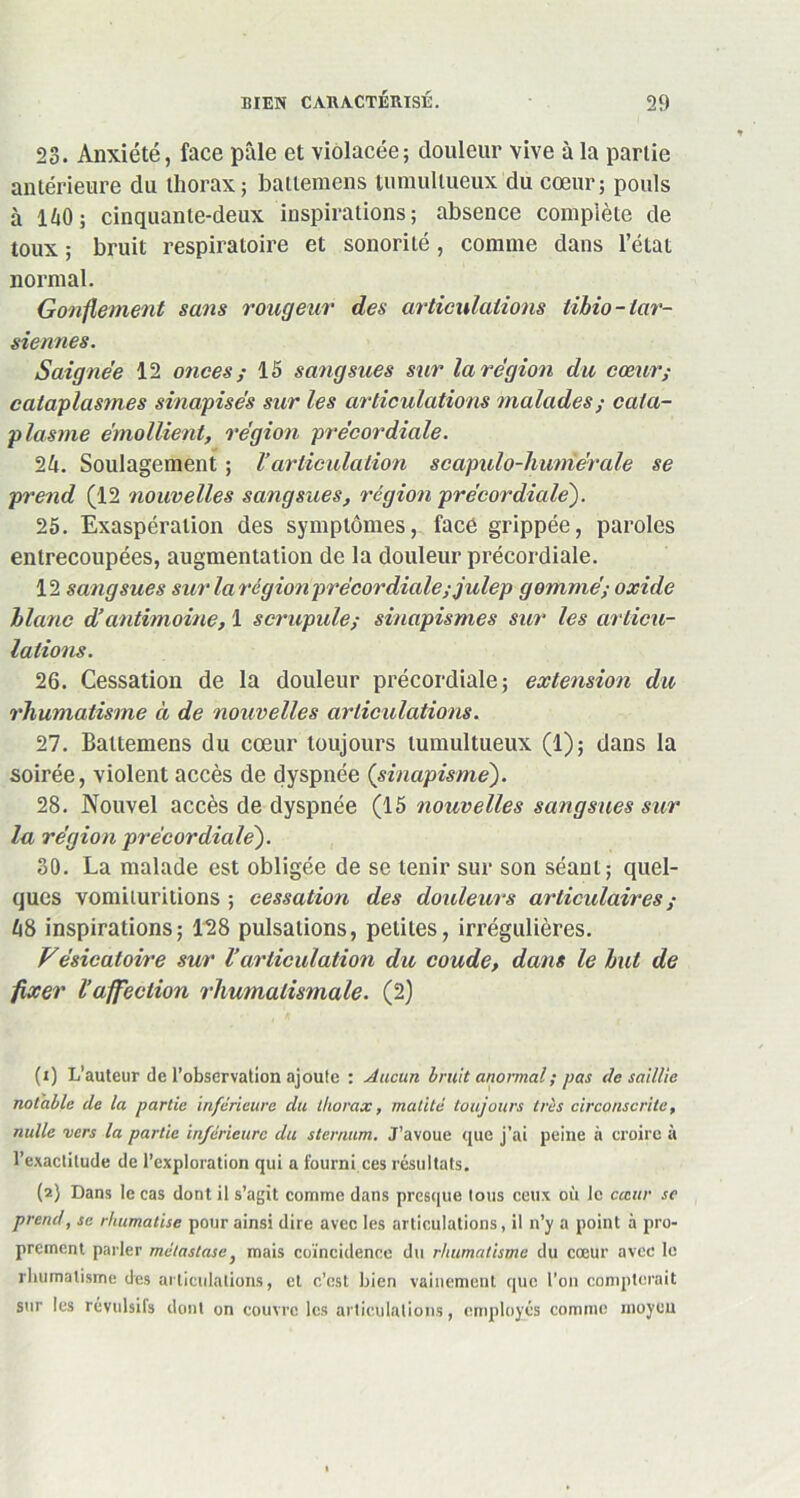 23. Anxiété, face pâle et violacée; douleur vive à la partie antérieure du thorax; battemens tumultueux du cœur; pouls à 140; cinquante-deux inspirations; absence complète de toux ; bruit respiratoire et sonorité , comme dans l’état normal. Gonflement sans rougeur des articulations libio- tar- siennes. Saignée 12 onces ; 15 sangsues sur la région du cœur; cataplasmes sinapisés sur les articulations malades; cata- plasme émollient, région précordiale. 24. Soulagement ; l’articulation scapulo-humérale se prend (12 nouvelles sangsues, région pré cor diale). 25. Exaspération des symptômes, face grippée, paroles entrecoupées, augmentation de la douleur précordiale. 12 sangsues sur la région précordiale ; julep gommé; oxide blanc d’antimoine, 1 scrupule; sinapismes sur les articu- lations. 26. Cessation de la douleur précordiale; extension du rhumatisme à de nouvelles articulations. Tl. Battemens du cœur toujours tumultueux (1); dans la soirée, violent accès de dyspnée (sinapisme). 28. Nouvel accès de dyspnée (15 nouvelles sangsues sur la région précordiale). 30. La malade est obligée de se tenir sur son séant; quel- ques vomituritions ; cessation des douleurs articulaires ; 48 inspirations; 128 pulsations, petites, irrégulières. Vésicatoire sur l’articulation du coude, dans le but de fixer l'affection rhumatismale. (2) (1) L'auteur de l’observation ajoute : Aucun bruit anormal ; pas de saillie notable de la partie inférieure du thorax, matité toujours très circonscrite, nulle vers la partie inférieure du sternum. J’avoue que j’ai peine à croire à l’exactitude de l’exploration qui a fourni.ces résultats. (2) Dans le cas dont il s’agit comme dans presque tous ceux où le cccttr se prend, se rhumatise pour ainsi dire avec les articulations, il n’y a point à pro- prement parler métastase} mais coïncidence du rhumatisme du cœur avec le rhumatisme des articulations, et c’est bien vainement que l'on compterait sur les révulsifs dont on couvre les articulations, employés comme moyeu