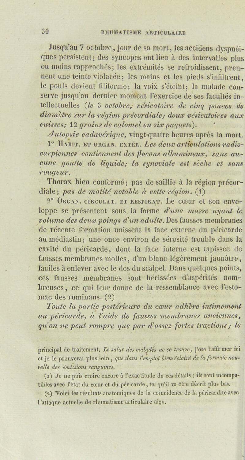 Jusqu’au 7 octobre, jour de sa mort, les accidens dyspnéi- ques persistent; des syncopes ont lieu à des intervalles plus ou moins rapprochés; les extrémités se refroidissent, pren- nent une teinte violacée ; les mains et les pieds s’infiltrent, le pouls devient filiforme; la voix s’éteint; la malade con- serve jusqu’au dernier moment l’exercice de ses facultés in- tellectuelles (le 3 octobre, vésicatoire de cinq pouces de diamètre sur la région précordiale; deux vésicatoires aux cuisses; 12 grains de calomel en six paquets'). * Autopsie cadavérique, vingt-quatre heures après la mort. 1° Habit, et organ. extér. Les deux articulations radio- carpiennes contiennent des flocons albumineux, sans au- cune goutte de liquide; la synoviale est sèche et sans rougeur. Thorax bien conformé ; pas de saillie â la région précor- diale; pas de matité notable à cette région. (1) 2° Orgax. circulât, et respirat. Le cœur et son enve- loppe se présentent sous la forme d’une masse ayant le volume des deux poings d’un adulte. Des fausses membranes de récente formation unissent la face externe du péricarde au médiastin; une once environ de sérosité trouble dans la cavité du péricarde, dont la face interne est tapissée de fausses membranes molles, d’un blanc légèrement jaunâtre, faciles à enlever avec le dos du scalpel. Dans quelques points, ces fausses membranes sont hérissées d’aspérités nom- breuses , ce qui leur donne de la ressemblance avec l’esto- mac des ruminans. (2) Toute la partie postérieure du cœur adhère intimement au péricarde, à l’aide de fausses membranes anciennes, qu’on ne peut rompre que par d’assez fortes traitions ; le principal de traitement. Le salut des malades ne se trouve, j’ose l’affirmer ici et je le prouverai plus loin, que dans l’emploi tien- éclairé de la formule nou- velle des émissions sanguines. (1) Je ne puis croire encore à l’exactitude de ces détails : ils sont incompa- tibles avec l’état du cœur et du péricarde, tel qu’il va être décrit plus bas. (2) Voici les résultats anatomiques de la coïncidence de la péricardite avec l’attaque actuelle de rhumatisme articulaire aigu.