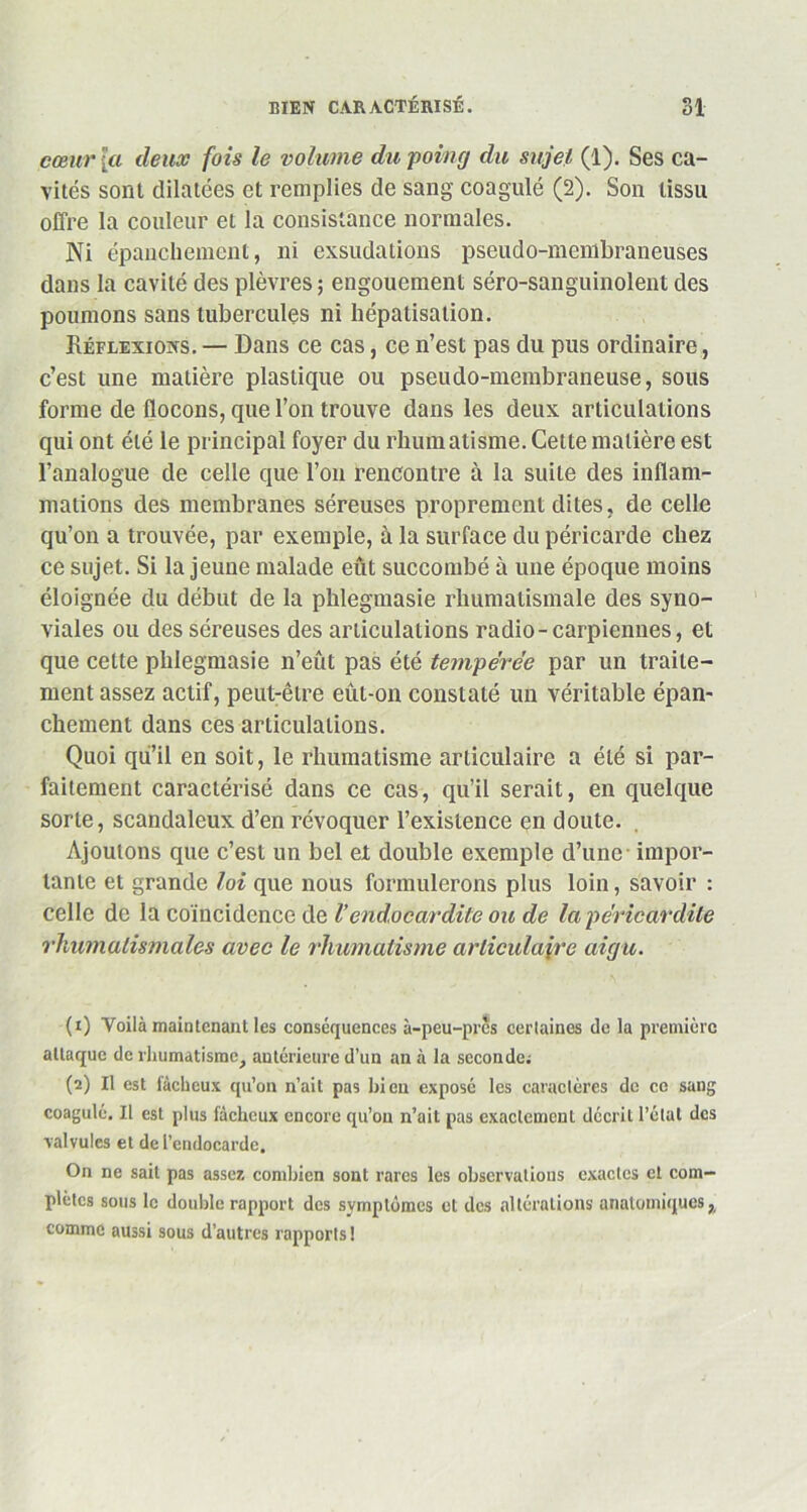 cœur [a deux fois le volume du poing du sujet (1). Ses ca- vités sont dilatées et remplies de sang coagulé (2). Son tissu offre la couleur et la consistance normales. Ni épanchement, ni exsudations pseudo-membraneuses dans la cavité des plèvres ; engouement séro-sanguinolent des poumons sans tubercules ni hépatisation. Réflexions. — Dans ce cas, ce n’est pas du pus ordinaire, c’est une matière plastique ou pseudo-membraneuse, sous forme de flocons, que l’on trouve dans les deux articulations qui ont été le principal foyer du rhum atisme. Cette matière est l’analogue de celle que l’on rencontre à la suite des inflam- mations des membranes séreuses proprement dites, de celle qu’on a trouvée, par exemple, à la surface du péricarde chez ce sujet. Si la jeune malade eût succombé à une époque moins éloignée du début de la phlegmasie rhumatismale des syno- viales ou des séreuses des articulations radio-carpiennes, et que cette phlegmasie n’eût pas été tempérée par un traite- ment assez actif, peut-être eût-on constaté un véritable épan- chement dans ces articulations. Quoi qu’il en soit, le rhumatisme articulaire a été si par- faitement caractérisé dans ce cas, qu’il serait, en quelque sorte, scandaleux d’en révoquer l’existence en doute. Ajoutons que c’est un bel et double exemple d’une - impor- tante et grande loi que nous formulerons plus loin, savoir : celle de la coïncidence de Vendocardite ou de la péricardite rhumatismales avec le rhumatisme articulaire aigu. (1) Yoilà maintenant les conséquences à-peu-pres certaines de la première attaque de rhumatisme, anterieure d’un an à la seconde; (2) Il est fâcheux qu’on n’ait pas bien exposé les caractères de ce sang coagulé. Il est plus fâcheux encore qu’on n’ait pas exactement décrit l’état des valvules et de l’endocarde. On ne sait pas assez combien sont rares les observations exactes et com- plètes sous le double rapport des symptômes et des altérations anatomiquesx comme aussi sous d’autres rapports !