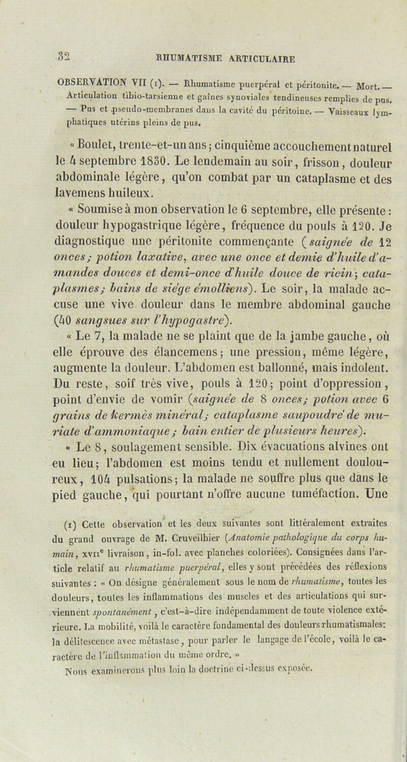 OBSERVATION VII (i). — Rhumatisme puerpéral et péritonite. — Mort. Articulation tilno-tarsicnne et gaines synoviales tendineuses remplies de pus. — Pus et .pseudo-membranes dans la cavité du péritoine. — Vaisseaux lym- phatiques utérins pleins de pus. « Boulet, trente-et-un ans; cinquième accouchement naturel le 4 septembre 1830. Le lendemain au soir, frisson, douleur abdominale légère, qu’on combat par un cataplasme et des lavemens huileux. « Soumise à mon observation le 6 septembre, elle présente : douleur hypogastrique légère, fréquence du pouls à 120. Je diagnostique une péritonite commençante (saignée de 12 onces ; 'potion laxative, avec une once et demie d’huile d’a- mandes douces et demi-once dhuile douce de Hein-, cata- plasmes; bains de siège émollhens). Le soir, la malade ac- cuse une vive douleur dans le membre abdominal gauche (40 sangsues sur l’hypog astre). « Le 7, la malade ne se plaint que de la jambe gauche, où elle éprouve des élancemens; une pression, même légère, augmente la douleur. L’abdomen est ballonné, mais indolent. Du reste, soif très vive, pouls à 120; point d’oppression, point d’envie de vomir (saignée de 8 onces; potion avec 6 grains de kermès minéral; cataplasme saupoudré de mu- riate d ammoniaque ; bain entier de plusieurs heures'). « Le 8, soulagement sensible. Dix évacuations alvines ont eu lieu; l’abdomen est moins tendu et nullement doulou- reux, 104 pulsations; la malade ne souffre plus que dans le pied gauche, qui pourtant n’offre aucune tuméfaction. Une (i) Cette observation et les deux suivantes sont littéralement extraites du grand ouvrage de M. Cruveilhier (Anatomie pathologique du corps hu- main, xvne livraison, in-fol. avec planches coloriées). Consignées dans l’ar- ticle relatif au rhumatisme puerpéral, elles y sont précédées des réflexions suivantes: « On désigne généralement sous le nom d e rhumatisme, toutes les douleurs, toutes les inflammations des muscles et des articulations qui sur- viennent spontanément, c’est-à-dire indépendamment de toute violence exté- rieure. I.a mobilité, voilà le caractère fondamental des douleurs rhumatismales: la délitescence avec métastase, pour parler le langage de l’école, voilà le ca- ractère de l’inflsnimalion du même ordre. » Nous examinerons plus loin la doctrine ci-dessus exposée.