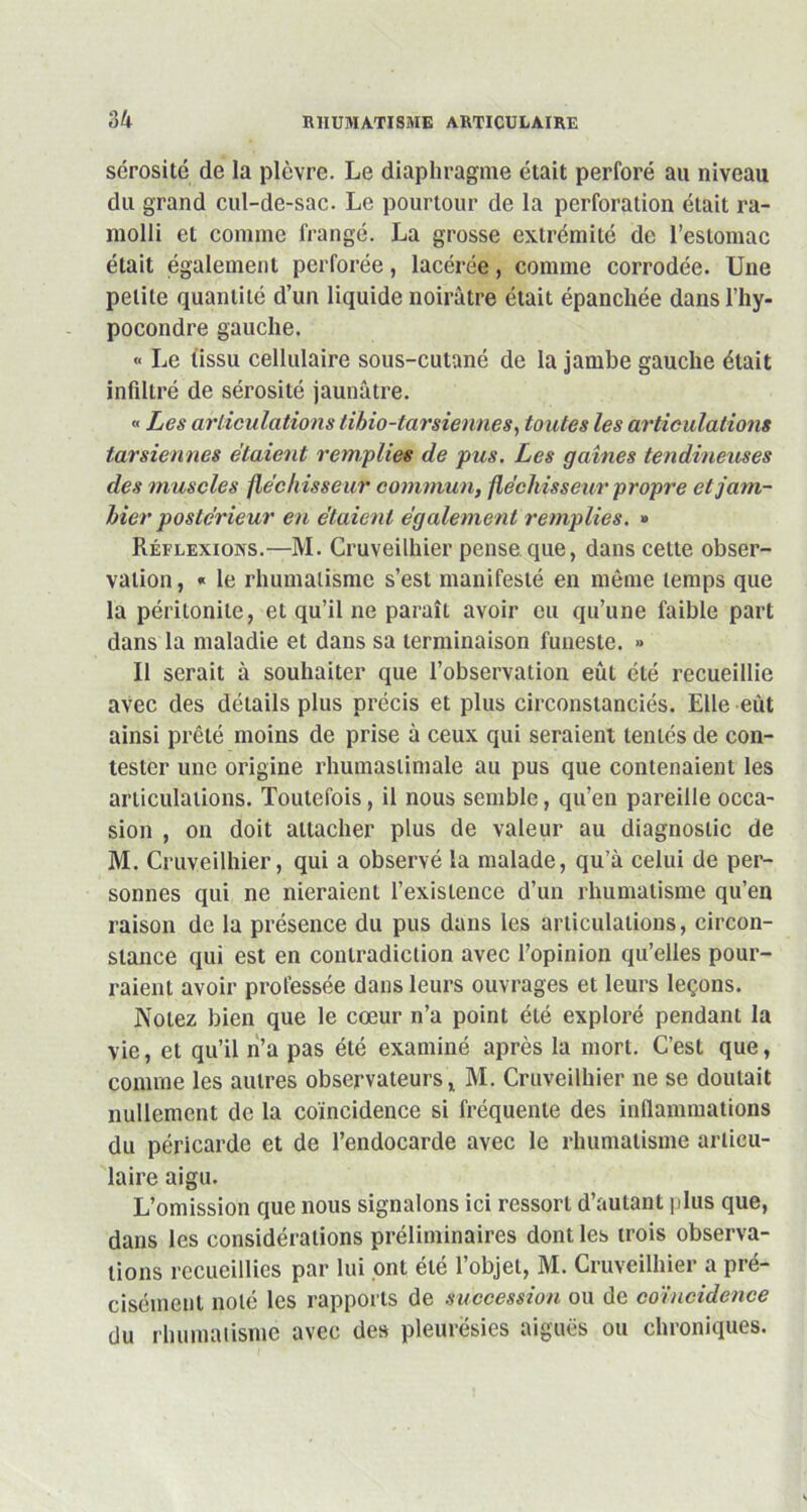 sérosité de la plèvre. Le diaphragme était perforé au niveau du grand cul-de-sac. Le pourtour de la perforation était ra- molli et comme frangé. La grosse extrémité de l’estomac était également perforée, lacérée, comme corrodée. Une petite quantité d’un liquide noirâtre était épanchée dansl’hy- pocondre gauche. « Le tissu cellulaire sous-cutané de la jambe gauche était infiltré de sérosité jaunâtre. « Les articulations tihio-larsiennes, toutes les articulations tarsiennes étaient remplies de pus. Les gaines tendineuses des muscles fléchisseur commun, fléchisseur propre etjam- hier postérieur en étaient également remplies. » Réflexions.—M. Cruveilhier pense que, dans cette obser- vation , « le rhumatisme s’est manifesté en même temps que la péritonite, et qu’il ne paraît avoir eu qu’une faible part dans la maladie et dans sa terminaison funeste. » Il serait à souhaiter que l’observation eût été recueillie avec des détails plus précis et plus circonstanciés. Elle eût ainsi prêté moins de prise à ceux qui seraient tentés de con- tester une origine rhumastimale au pus que contenaient les articulations. Toutefois, il nous semble, qu’en pareille occa- sion , on doit attacher plus de valeur au diagnostic de M. Cruveilhier, qui a observé la malade, qu’à celui de per- sonnes qui ne nieraient l’existence d’un rhumatisme qu’en raison de la présence du pus dans les articulations, circon- stance qui est en contradiction avec l’opinion qu’elles pour- raient avoir professée dans leurs ouvrages et leurs leçons. Notez bien que le cœur n’a point été exploré pendant la vie, et qu’il n’a pas été examiné après la mort. C’est que, comme les autres observateurs, M. Cruveilhier ne se doutait nullement de la coïncidence si fréquente des inflammations du péricarde et de l’endocarde avec le rhumatisme articu- laire aigu. L’omission que nous signalons ici ressort d’autant plus que, dans les considérations préliminaires dont les trois observa- tions recueillies par lui ont été l’objet, M. Cruveilhier a pré- cisément noté les rapports de succession ou de coïncidence du rhumatisme avec des pleurésies aiguës ou chroniques.