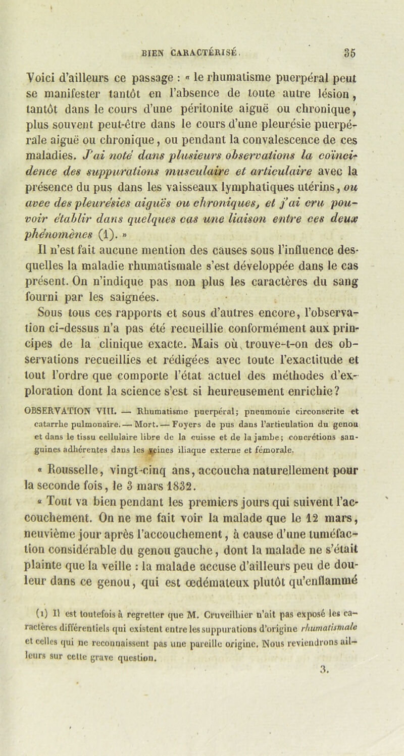 Voici d’ailleurs ce passage : « le rhumatisme puerpéral peut se manifester tantôt en l’absence de toute autre lésion , tantôt dans le cours d’une péritonite aiguë ou chronique, plus souvent peut-être dans le cours d’une pleurésie puerpé- rale aiguë ou chronique, ou pendant la convalescence de ces maladies. J’ai noté dans plusieurs observations la coïnci- dence des suppurations musculaire et articulaire avec la présence du pus dans les vaisseaux lymphatiques utérins, ou avec des pleurésies aigues ou chroniques, et fai cru pou- voir établir dans quelques cas une liaison entre ces deux phénomènes (1). » Il n’est fait aucune mention des causes sous l’influence des- quelles la maladie rhumatismale s’est développée dans le cas présent. On n’indique pas non plus les caractères du sang fourni par les saignées. Sous tous ces rapports et sous d’autres encore, l’observa- tion ci-dessus n’a pas été recueillie conformément aux prin- cipes de la clinique exacte. Mais où, trouve-t-on des ob- servations recueillies et rédigées avec toute l’exactitude et tout l’ordre que comporte l’état actuel des méthodes d’ex- ploration dont la science s’est si heureusement enrichie? OBSERVATION VIII. — Rhumatisme puerpéral; pneumonie circonscrite et catarrhe pulmonaire. — Mort. — Foyers de pus dans l’articulation du genou et dans le tissu cellulaire libre de la cuisse et de la jambe; concrétions san- guines adhérentes dans les y,cines iliaque externe et fémorale. « Rousselle, vingt-cinq ans, accoucha naturellement pour la seconde fois, le 3 mars 1832. « Tout va bien pendant les premiers jours qui suivent l’ac- couchement. On ne me fait voir la malade que le 12 mars, neuvième jour après l’accouchement, à cause d’une tuméfac- tion considérable du genou gauche, dont la malade ne s’était plainte que la veille : la malade accuse d’ailleurs peu de dou- leur dans ce genou, qui est œdémateux plutôt qu’enflammé (i) Il est toutefois à regretter que M. Cruveilliier u’ait pas exposé les ca- ractères différentiels qui existent entre les suppurations d’origine rhumatismale et celles qui ne reconnaissent pas une pareille origine. Nous reviendrons ail- leurs sur celle grave question. 3.