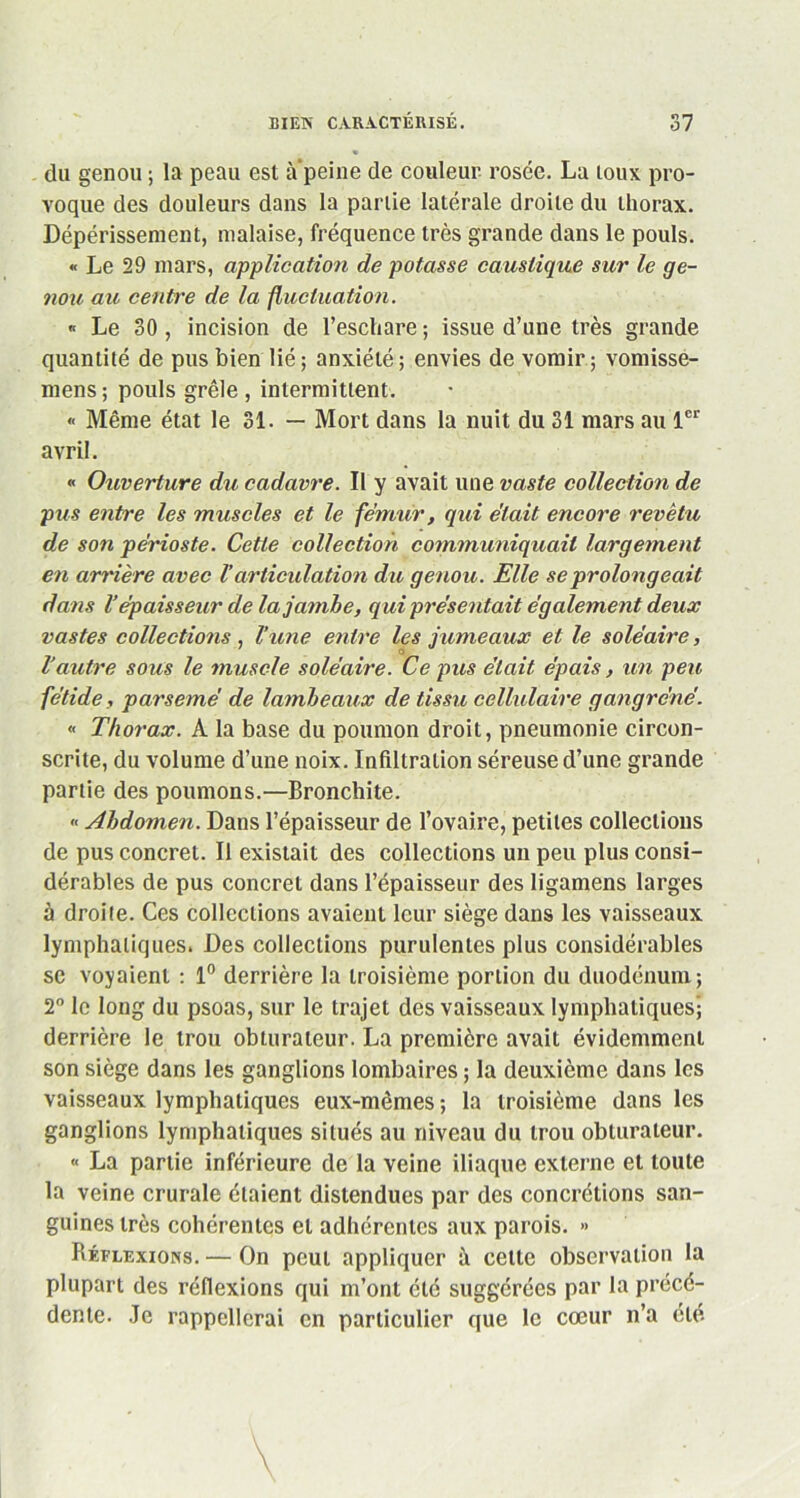 du genou ; la peau est a peine de couleur rosée. La toux pro- voque des douleurs dans la partie latérale droite du thorax. Dépérissement, malaise, fréquence très grande dans le pouls. « Le 29 mars, application de potasse caustique sur le ge- nou au centre de la fluctuation. « Le 30 , incision de l’eschare ; issue d’une très grande quantité de pus bien lié; anxiété; envies de vomir; vomisse- mens; pouls grêle , intermittent. « Même état le 31. — Mort dans la nuit du 31 mars au 1er avril. « Ouverture du cadavre. Il y avait une vaste collection de pus entre les muscles et le fe’mur, qui était encore revêtu, de son périoste. Cette collection communiquait largement en arrière avec Varticulation du genou. Elle se prolongeait dans l’épaisseur de la jambe, qui présentait également deux vastes collections , l’une entre les jumeaux et le soléaire, o Vautre sous le muscle soléaire. Ce pus était épais, un peu fétide, parsemé de lambeaux de tissu cellulaire gangrené. « Thorax. A la base du poumon droit, pneumonie circon- scrite, du volume d’une noix. Infiltration séreuse d’une grande partie des poumons.—Bronchite. « Abdomen. Dans l’épaisseur de l’ovaire, petites collections de pus concret. Il existait des collections un peu plus consi- dérables de pus concret dans l’épaisseur des ligamens larges à droite. Ces collections avaient leur siège dans les vaisseaux lymphatiques. Des collections purulentes plus considérables sc voyaient : 1° derrière la troisième portion du duodénum; 2° le long du psoas, sur le trajet des vaisseaux lymphatiques; derrière le trou obturateur. La première avait évidemment son siège dans les ganglions lombaires ; la deuxième dans les vaisseaux lymphatiques eux-mêmes ; la troisième dans les ganglions lymphatiques situés au niveau du trou obturateur. « La partie inférieure de la veine iliaque externe et toute la veine crurale étaient distendues par des concrétions san- guines très cohérentes et adhérentes aux parois. » Réflexions. — On peut appliquer à cette observation la plupart des réflexions qui m’ont été suggérées par la précé- dente. Je rappellerai en particulier que le cœur n’a clé