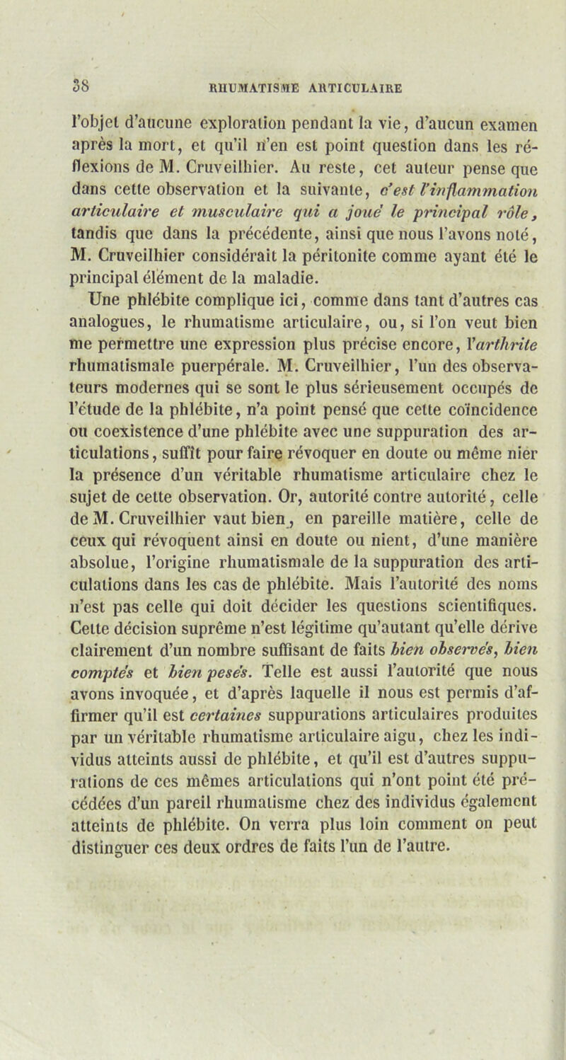 l’objet d’aucune exploration pendant la vie, d’aucun examen après la mort, et qu’il n’en est point question dans les ré- flexions de M. Cruveilliier. Au reste, cet auteur pense que dans cette observation et la suivante, c’est l’inflammation articulaire et musculaire qui a joue’ le principal rôle, tandis que dans la précédente, ainsi que nous l’avons noté, M. Cruveilliier considérait la péritonite comme ayant été le principal élément de la maladie. Une phlébite complique ici, comme dans tant d’autres cas analogues, le rhumatisme articulaire, ou, si l’on veut bien me permettre une expression plus précise encore, Y arthrite rhumatismale puerpérale. M. Cruveilliier, l’un des observa- teurs modernes qui se sont le plus sérieusement occupés de l’étude de la phlébite, n’a point pensé que celte coïncidence ou coexistence d’une phlébite avec une suppuration des ar- ticulations , suffît pour faire révoquer en doute ou même nier la présence d’un véritable rhumatisme articulaire chez le sujet de cette observation. Or, autorité contre autorité, celle de M. Cruveilliier vaut bien, en pareille matière, celle de ceux qui révoquent ainsi en doute ou nient, d’une manière absolue, l’origine rhumatismale de la suppuration désarti- culations dans les cas de phlébite. Mais l’autorité des noms n’est pas celle qui doit décider les questions scientifiques. Celte décision suprême n’est légitime qu’autant qu’elle dérive clairement d’un nombre suffisant de faits bien obsei-vés, bien comptes et bien pesés. Telle est aussi l’autorité que nous avons invoquée, et d’après laquelle il nous est permis d’af- firmer qu’il est certaines suppurations articulaires produites par un véritable rhumatisme articulaire aigu, chez les indi- vidus atteints aussi de phlébite, et qu’il est d’autres suppu- rations de ces mêmes articulations qui n’ont point été pré- cédées d’un pareil rhumatisme chez des individus également atteints de phlébite. On verra plus loin comment on peut distinguer ces deux ordres de faits l’un de l’autre.