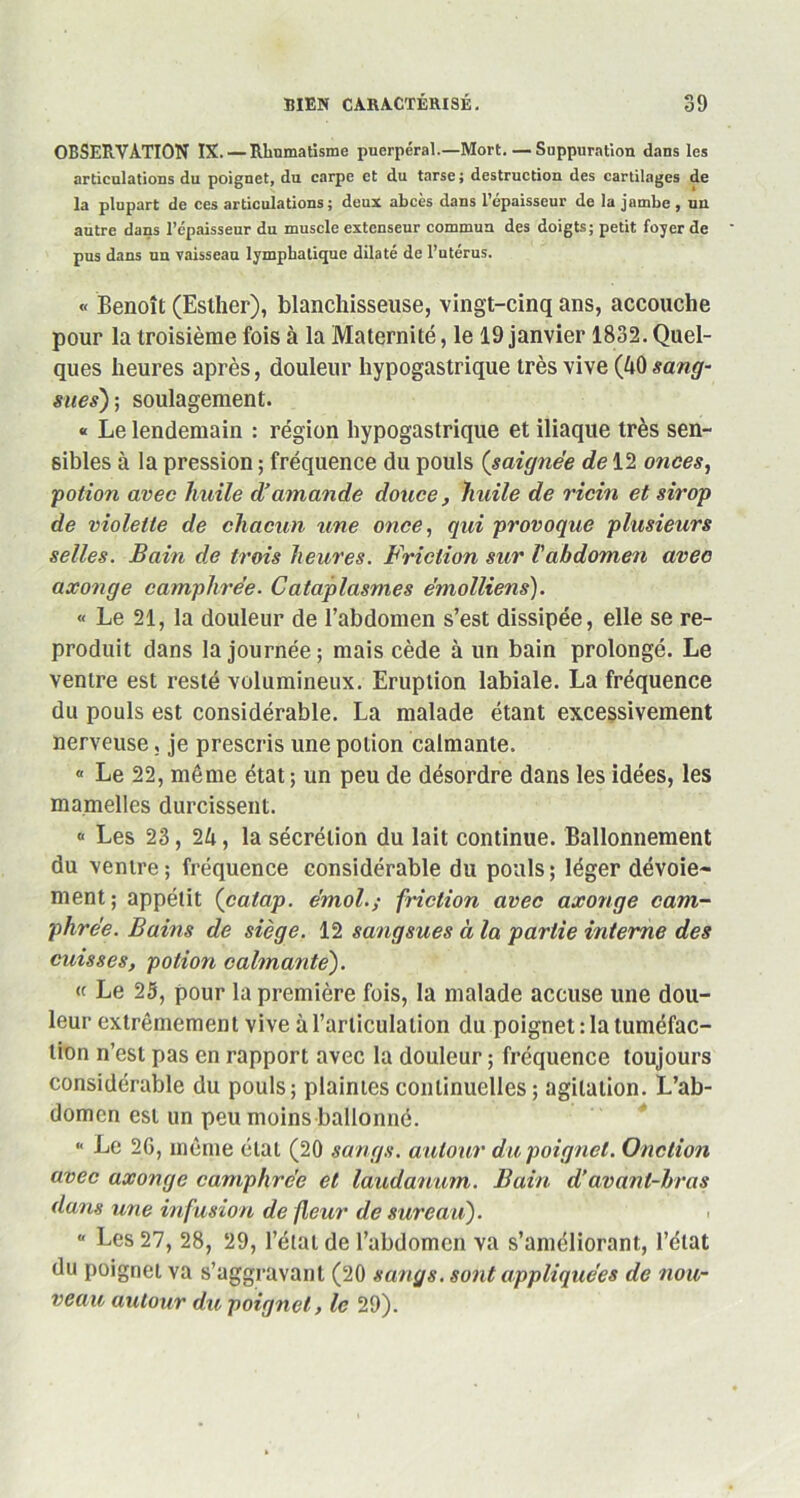 OBSERVATION IX. — Rhumatisme puerpéral.—Mort. — Suppuration dans les articulations du poignet, du carpe et du tarse ; destruction des cartilages de la plupart de ces articulations; deux abcès dans l’épaisseur de la jambe , un autre dans l’épaisseur du muscle extenseur commua des doigts; petit foyer de pus dans un vaisseau lymphatique dilaté de l’utérus. « Benoît (Eslher), blanchisseuse, vingt-cinq ans, accouche pour la troisième fois à la Maternité, le 19 janvier 1832. Quel- ques heures après, douleur hypogastrique très vive (40 sang- sues)i; soulagement. « Le lendemain : région hypogastrique et iliaque très sen- sibles à la pression ; fréquence du pouls (saignée de 12 onces, potion avec huile d'amande douce, huile de ricin et sirop de violette de chacun une once, qui provoque plusieurs selles. Bain de trois heures. Friction sur Vabdomen avec axonge camphrée- Cataplasmes ëmolliens). « Le 21, la douleur de l’abdomen s’est dissipée, elle se re- produit dans la journée; mais cède à un bain prolongé. Le ventre est resté volumineux. Eruption labiale. La fréquence du pouls est considérable. La malade étant excessivement nerveuse, je prescris une potion calmante. « Le 22, même état; un peu de désordre dans les idées, les mamelles durcissent. « Les 23, 24, la sécrétion du lait continue. Ballonnement du ventre; fréquence considérable du pouls; léger dévoie- ment; appétit (catap. émoi.; friction avec axonge cam- phrée. Bains de siège. 12 sangsues à la partie interne des cuisses, potion calmante). « Le 25, pour la première fois, la malade accuse une dou- leur extrêmement vive à l’articulation du poignet : la tuméfac- tion n’est pas en rapport avec la douleur ; fréquence toujours considérable du pouls; plaintes continuelles ; agitation. L’ab- domen est un peu moins ballonné. * Le 26, même état (20 sangs, autour du poignet. Onction avec axonge camphrée et laudanum. Bain d’avanl-hras dans une infusion de (leur de sureau). i  Les 27, 28, 29, l’état de l’abdomen va s’améliorant, l’état du poignet va s’aggravant (20 sangs, sont appliquées de nou- veau autour du poignet, le 29).