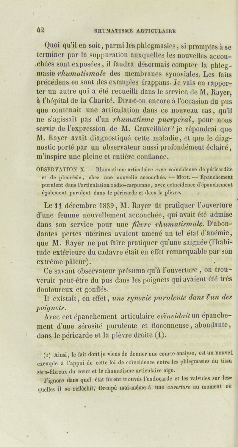 Quoi qu’il en soit, parmi les phlegmasies, si promptes à se terminer par la suppuration auxquelles les nouvelles accou- chées sont exposées, il faudra désormais compter la pldeg- masie rhumatismale des membranes synoviales. Les faits précédens en sont des exemples frappans. Je vais en rappor- ter un autre qui a été recueilli dans le service de M. Rayer, à l’hôpital de la Charité. Dira-t-on encore à l’occasion du pus que contenait une articulation dans ce nouveau cas, qu’il ne s’agissait pas d’un rhumatisme puerpéral, pour nous servir de l’expression de M. Cruveilhier? je répondrai que M. Rayer avait diagnostiqué cette maladie, et que le diag- nostic porté par un observateur aussi profondément éclairé, m’inspire une pleine et entière confiance. OBSERV ATION X. — Rhumatisme articulaire avec coïncidence de péricardite et de pleurésie, chez une nouvelle accouchée.'—-Mort.— Epanchement purulent dans l’articulation radio-carpienne, avec coïncidence d’épanchement également purulent dans le péricarde et dans la plèvre. Le 11 décembre 1839, M. Rayer fit pratiquer l’ouverture d’une femme nouvellement accouchée, qui avait été admise dans son service pour une fièvre rhumatismale. D’abon- dantes pertes utérines avaient amené un tel état d’anémie, que M. Rayer ne put faire pratiquer qu’une saignée (l’habi- tude extérieure du cadavre était en effet remarquable par son extrême pâleur). Ce savant observateur présuma qu’à l’ouverture , on trou- verait peut-être du pus dans les poignets qui avaient été très douloureux et gonflés. Il existait, en effet, une synovie purulente dans l’un des poignets. Avec cet épanchement articulaire coïncidait un épanche- ment d’une sérosité purulente et floconneuse, abondante, dans le péricarde et la plèvre droite (1). (i) Ainsi, le fait dont je viens de donner une courte analyse, est un nouvel exemple à l’appui de cette loi de coïncidence entre les phlegmasies du tissu séro-fibreux du cœur et le rhumatisme articulaire aigu. J’ignore dans quel état furent trouvés l’endocarde et les valvules sur les- quelles il se réfléchit; Occupé moi-même à une ouverture au moment où