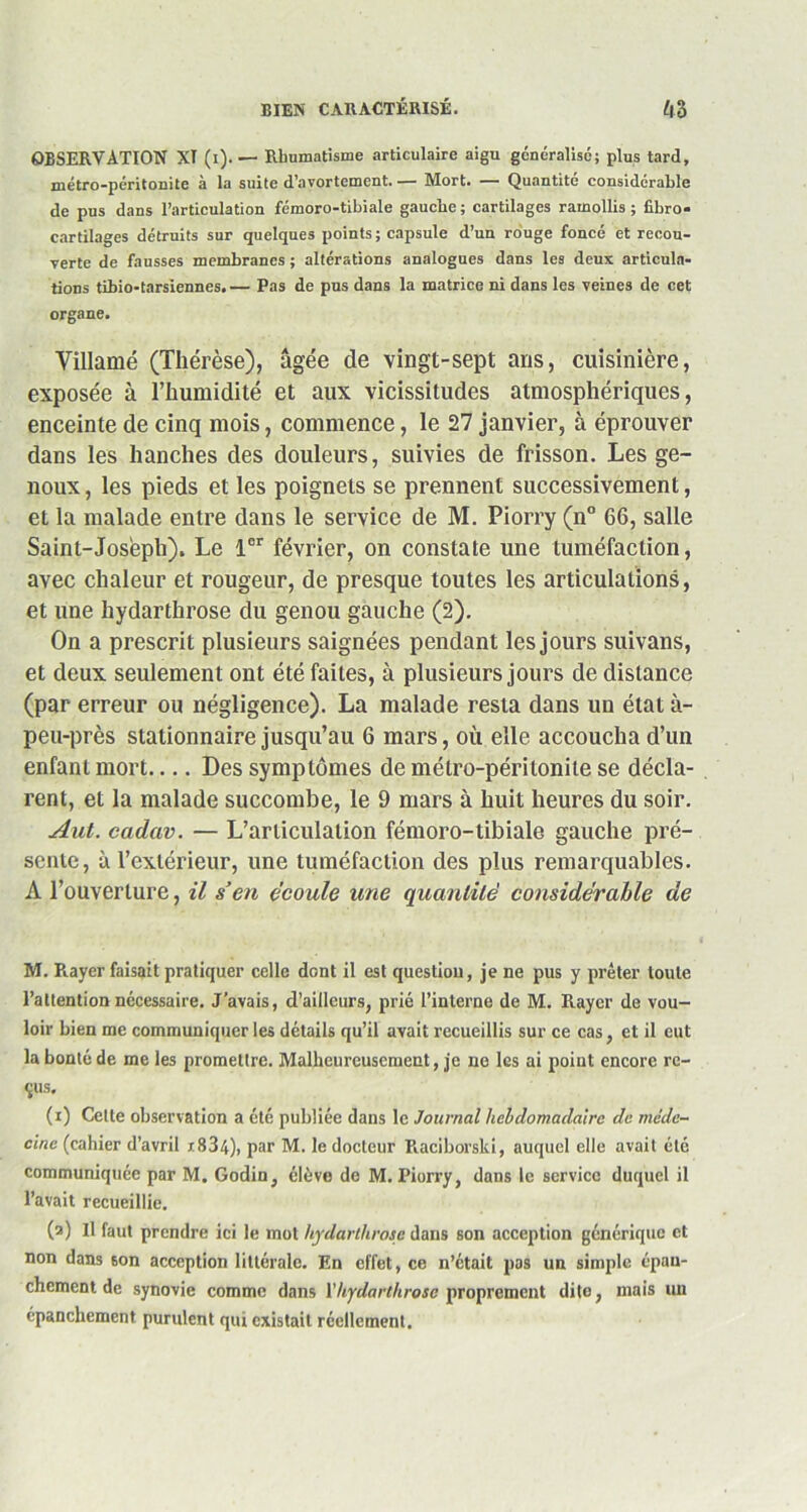 OBSERVATION XT (i). — Rhumatisme articulaire aigu généralise; plus tard, métro-péritonite à la suite d’avortement. — Mort. — Quantité considérable de pus dans l’articulation fémoro-tibiale gauche; cartilages ramollis; fibro* cartilages détruits sur quelques points ; capsule d’un rouge foncé et recou- verte de fausses membranes ; altérations analogues dans les deux articula- tions tibio-tarsiennes.— Pas de pus dans la matrice ni dans les veines de cet organe. Villamé (Thérèse), âgée de vingt-sept ans, cuisinière, exposée à l’humidité et aux vicissitudes atmosphériques, enceinte de cinq mois, commence, le 27 janvier, à éprouver dans les hanches des douleurs, suivies de frisson. Les ge- noux , les pieds et les poignets se prennent successivement, et la malade entre dans le service de M. Piorry (n° 66, salle Saint-Joseph). Le 1er février, on constate une tuméfaction, avec chaleur et rougeur, de presque toutes les articulations, et une liydarthrose du genou gauche (2). On a prescrit plusieurs saignées pendant les jours suivans, et deux seulement ont été faites, à plusieurs jours de distance (par erreur ou négligence). La malade resta dans un état à- peu-près stationnaire jusqu’au 6 mars, où elle accoucha d’un enfant mort Des symptômes de métro-péritonite se décla- rent, et la malade succombe, le 9 mars à huit heures du soir. Aut. cadav. — L’articulation fémoro-tibiale gauche pré- sente, à l’extérieur, une tuméfaction des plus remarquables. A l’ouverture, il s’en écoule une quantité considérable de M. R.ayer faisait pratiquer celle dont il est question, je ne pus y prêter toute l’allention nécessaire. J’avais, d’ailleurs, prié l’interne de M. Rayer de vou- loir bien me communiquer les détails qu’il avait recueillis sur ce cas, et il eut la bonté de me les promettre. Malheureusement, je ne les ai point encore re- çus. (i) Cette observation a été publiée dans le Journal hebdomadaire de méde- cine (cahier d’avril x834), par M. le docteur Raciborslci, auquel elle avait été communiquée par M. Godin, élève de M. Piorry, dans le service duquel il l’avait recueillie. (a) Il faut prendre ici le mot hydarthrosc dans son acception générique et non dans 6on acception littérale. En effet, ce n’était pas un simple épan- chement de synovie comme dans Yhydarthrosc proprement dite, mais un épanchement purulent qui existait réellement.