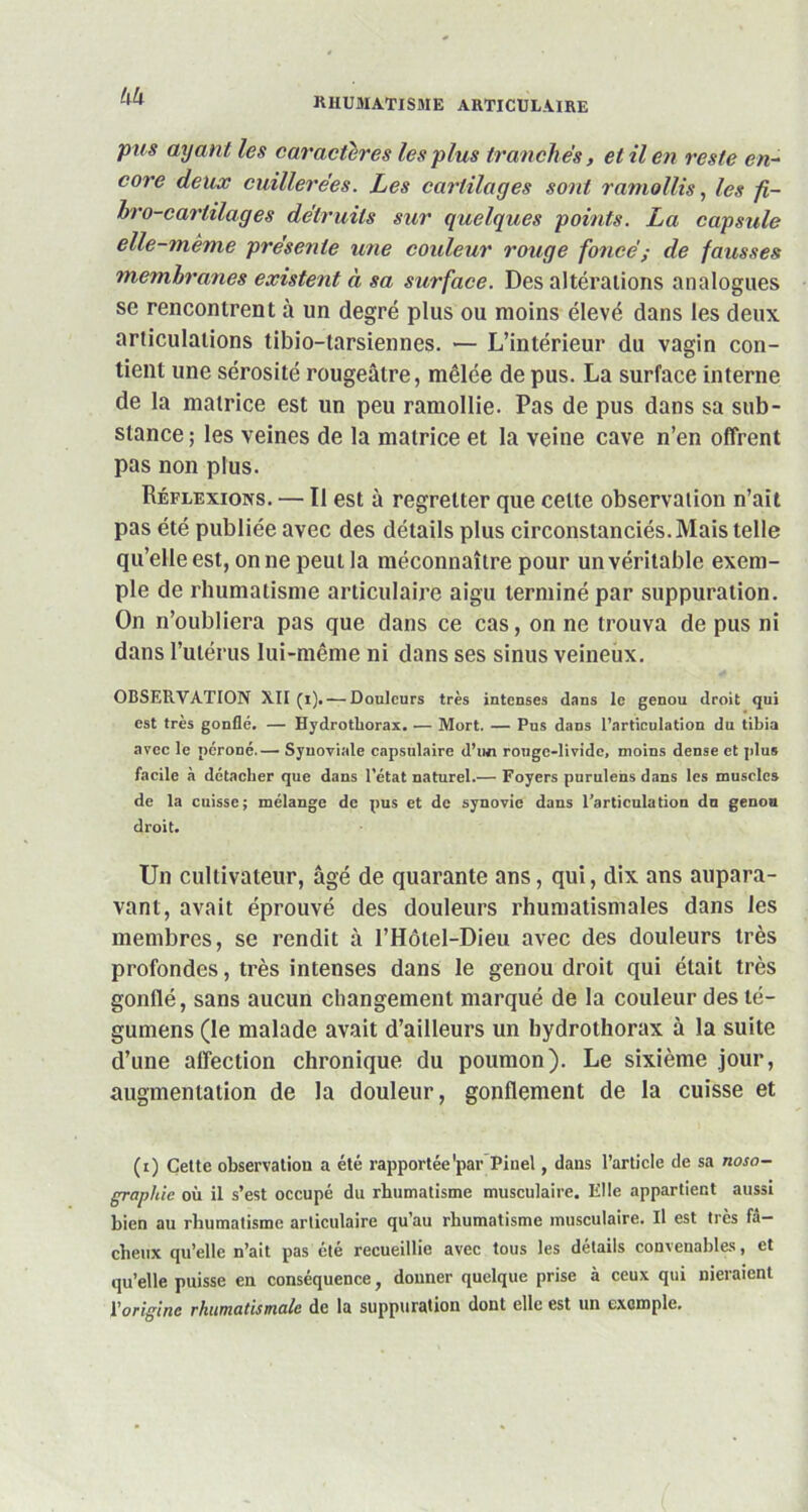 UU pus ayant les caractères les plus tranchés, et il en reste en- core deux cuillerées. Les cartilages sont ramollis, les fi- bre-cartilages détruits sur quelques points. La capsule elle-même présente une couleur rouge foncé ; de fausses membranes existent à sa surface. Des altérations analogues se rencontrent à un degré plus ou moins élevé dans les deux articulations tibio-tarsiennes. — L’intérieur du vagin con- tient une sérosité rougeâtre, mêlée de pus. La surface interne de la matrice est un peu ramollie. Pas de pus dans sa sub- stance ; les veines de la matrice et la veine cave n’en offrent pas non plus. Réflexions. — Il est à regretter que celte observation n’ait pas été publiée avec des détails plus circonstanciés. Mais telle qu’elle est, on ne peut la méconnaître pour un véritable exem- ple de rhumatisme articulaire aigu terminé par suppuration. On n’oubliera pas que dans ce cas, on ne trouva de pus ni dans l’utérus lui-même ni dans ses sinus veineux. OBSERVATION XII (i). — Douleurs très intenses dans le genou droit qui est très gonflé. — Hydrotliorax. — Mort. — Pus dans l’articulation du tibia avec le péroné.— Synoviale capsulaire d’un rouge-livide, moins dense et plus facile à détacher que dans l’état naturel.— Foyers purulens dans les muscles de la cuisse; mélange de pus et de synovie dans l’articulation dn genou droit. Un cultivateur, âgé de quarante ans, qui, dix ans aupara- vant, avait éprouvé des douleurs rhumatismales dans les membres, se rendit à l’Hôtel-Dieu avec des douleurs très profondes, très intenses dans le genou droit qui était très gonflé, sans aucun changement marqué de la couleur des té- gumens (le malade avait d’ailleurs un hydrothorax à la suite d’une affection chronique du poumon). Le sixième jour, augmentation de la douleur, gonflement de la cuisse et (i) Cette observation a été rapportée'par Pinel, dans l’article de sa noso- graphie où il s’est occupé du rhumatisme musculaire. Elle appartient aussi bien au rhumatisme articulaire qu’au rhumatisme musculaire. Il est très fâ- cheux qu’elle n’ait pas clé recueillie avec tous les détails convenables, et qu’elle puisse en conséquence, donner quelque prise à ceux qui nieraient l'origine rhumatismale de la suppuration dont elle est un exemple.