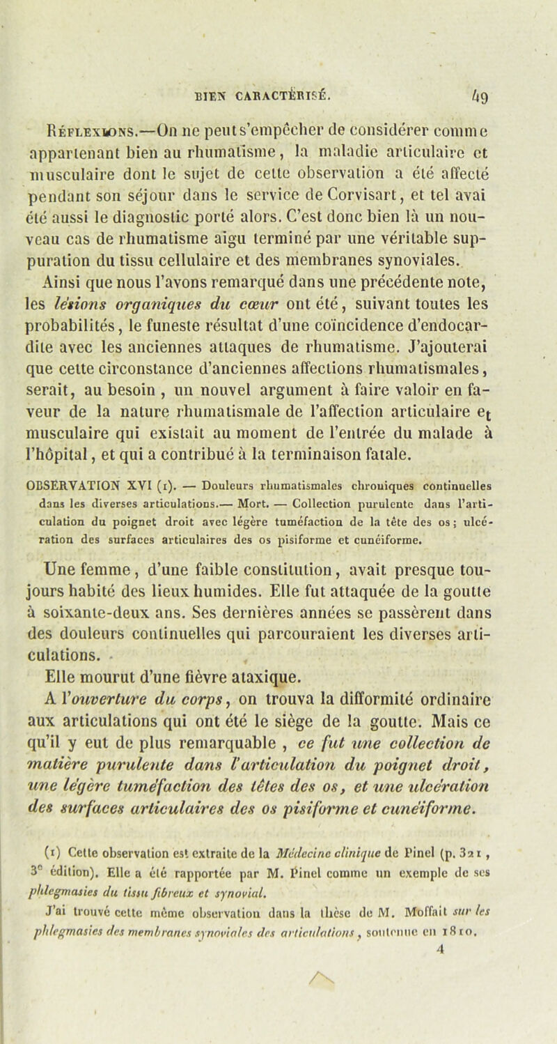 Réflexions.—On ne peut s’empêcher de considérer comme appartenant bien au rhumatisme, la maladie articulaire et musculaire dont le sujet de cette observation a été affecté pendant son séjour dans le service de Corvisart, et tel avai été aussi le diagnostic porté alors. C’est donc bien là un nou- veau cas de rhumatisme aigu terminé par une véritable sup- puration du tissu cellulaire et des membranes synoviales. Ainsi que nous l’avons remarqué dans une précédente note, les légions organiques du cœur ont été, suivant toutes les probabilités, le funeste résultat d’une coïncidence d’endocar- dite avec les anciennes attaques de rhumatisme. J’ajouterai que cette circonstance d’anciennes affections rhumatismales, serait, au besoin , un nouvel argument à faire valoir en fa- veur de la nature rhumatismale de l’affection articulaire et musculaire qui existait au moment de l’entrée du malade à l’hôpital, et qui a contribué à la terminaison fatale. OBSERVATION XVI (i). — Douleurs rhumatismales chrouiques continuelles dans les diverses articulations.— Mort. — Collection purulente dans l’arti- culation du poignet droit avec légère tuméfaction de la tête des os; ulcé- ration des surfaces articulaires des os pisiforme et cunéiforme. Une femme, d’une faible constitution, avait presque tou- jours habité des lieux humides. Elle fut attaquée de la goutte à soixante-deux ans. Ses dernières années se passèrent dans des douleurs continuelles qui parcouraient les diverses arti- culations. Elle mourut d’une fièvre ataxique. A Y ouverture du corps, on trouva la difformité ordinaire aux articulations qui ont été le siège de la goutte. Mais ce qu’il y eut de plus remarquable , ce fut une collection de matière purulente dans l’articulation du poignet droit, une légère tuméfaction des têtes des os, et une ulcération des surfaces articulaires des os pisiforme et cunéiforme. (i) Cetle observation est extraite de la Médecine clinique de l’inel (p. 3a i, 3° édition). Elle a été rapportée par M. Pinel comme un exemple de ses phlegmasies du tissu fibreux et synovial. J’ai trouvé celte même observation dans la dièse de M. Moffait sur les pldegmasies des membranes synoviales des articulations , soutenue en iSio. 4