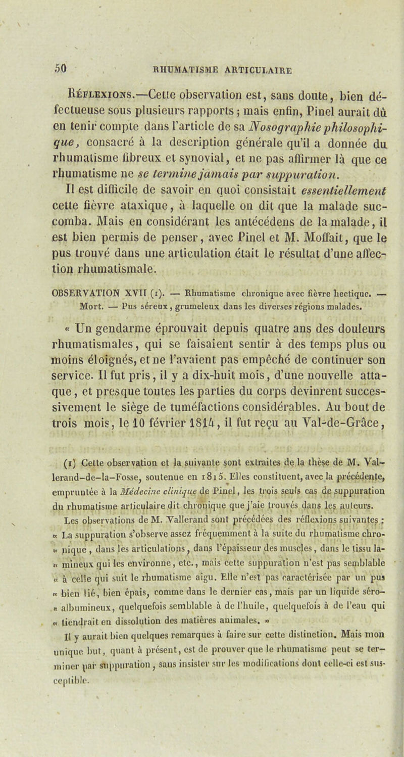 Réflexions.—Celle observation est, sans doute, bien dé- fectueuse sous plusieurs rapports ; mais enfin, Pinel aurait dû en tenir compte dans l’article de sa Nosographie philosophi- que, consacré à la description générale qu’il a donnée du rhumatisme fibreux et synovial, et ne pas affirmer là que ce rhumatisme ne se termine jamais par suppuration. Il est difficile de savoir en quoi consistait essentiellement celte fièvre ataxique, à laquelle on dit que la malade suc- comba. Mais en considérant les antécédens de la malade, il est bien permis de penser, avec Pinel et M. Moffait, que le pus trouvé dans une articulation était le résultat d’une affec- tion rhumatismale. OBSERVATION XVII (i). — Rhumatisme clmmique avec fièvre hectique. — Mort. — Pus séreux, grumeleux dans les diverses régions malades. « Un gendarme éprouvait depuis quatre ans des douleurs rhumatismales, qui se faisaient sentir à des temps plus ou moins éloignés, et ne l’avaient pas empêché de continuer son service. Il fut pris, il y a dix-huit mois, d’une nouvelle atta- que , et presque toutes les parties du corps devinrent succes- sivement le siège de tuméfactions considérables. Au bout de trois mois, le 10 février lSlà, il fut reçu au Val-de-Grâce, (i) Cette observation et la suivante sont extraites de la thèse de M. Val- lerand-de-Ia-Fosse, soutenue en i8i5. Elles constituent, avec la précédente, ' * empruntée à la Médecine clinique de Pinel, les trois seuls cas de suppuration du rhumatisme articulaire dit chronique que j’aie trouvés dans les auteurs. Les observations de M. Yallerand sont précédées des réflexions suivantes : « La suppuration s’observe assez fréquemment à la suite du rhumatisme chro- « nique , dans lès articulations, dans l’épaisseur des muscles, dans le tissu la- « mineux qui les environne, etc., mais cette suppuration n’est pas semblable ,, à celle qui suit le rhumatisme aigu. Elle n’est pas caractérisée par un pus „ bien lié, bien épais, comme dans le dernier cas, mais par un liquide séro- « albumineux, quelquefois semblable à de l’huile, quelquefois à de l’eau qui .< tiendrait en dissolution des matières animales. » Il y aurait bien quelques remarques à faire sur cette distinction. Mais mon unique but, quant à présent, est de prouver que le rhumatisme peut se ter- miner par suppuration, sans insister sur les modifications dont celle-ci est sus- ceptible.