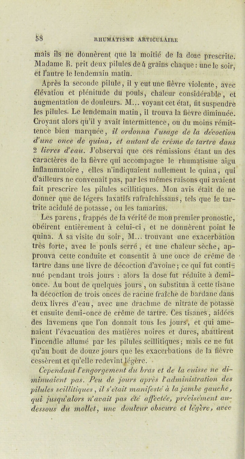 mais ils ne donnèrent que la moitié de la dose prescrite. Madame R. prit deux pilules de h grains chaque: une le soir, et l’autre le lendemain matin. Après la seconde pilule, il y eut une fièvre violente, avec élévation et plénitude du pouls, chaleur considérable, et augmentation de douleurs. M... voyant cet état, fit suspendre les pilules. Le lendemain matin, il trouva la fièvre diminuée. Croyant alors qu’il y avait intermittence, ou du moins rémit- tence bien marquée, il ordonna l’usage de la décoction d’une once de quina, et autant de crème de tartre dans 2 livres d’eau. J’observai que ces rémissions étant un des caractères de la fièvre qui accompagne le rhumatisme aigu inflammatoire , elles n’indiquaient nullement le quina, qui d’ailleurs ne convenait pas, par les mêmes raisons qui avaient fait prescrire les pilules scilliliques. Mon avis était de ne donner que de légers laxatifs rafraîchissons, tels que le tar- trite acidulé de potasse, ou les tamarins. Les parens, frappés de la vérité de mon premier pronostic, obéirent entièrement à celui-ci, et ne donnèrent point le quina. A sa visite du soir, M... trouvant une exacerbation très forte, avec le pouls serré, et une chaleur sèche, ap- prouva celle conduite et consentit à une once de crème de tartre dans une livre de décoction d’avoine ; ce qui fut conti-5 nué pendant trois jours : alors la dose fut réduite à demi- once. Au bout de quelques jours , on substitua à cette tisane la décoction de trois onces de racine fraîche de bardane dans deux livres d’eau, avec une drachme de nitrate de potasse et ensuite demi-once de crème de tartre. Ces tisanes, aidées des lavemens que l’ou donnait tous les jours , et qui ame- naient l’évacuation des matières noires et dures, abattirent l’incendie allumé par les pilules scilliliques; mais ce ne fut qu’au bout de douze jours que les exacerbations de la fièvre cessèrent et qu’elle redevint légère. Cependant l’engorgement du bras et de la cuisse ne di- minuaient pas. Peu de jours après l’administration des pilules scilliliques , il s’était manifeste à la jambe gauche, qui jusqu’alors n’avait pas etc affectée, précisément au- dessous du mollet, une douleur obscure et légère, avec