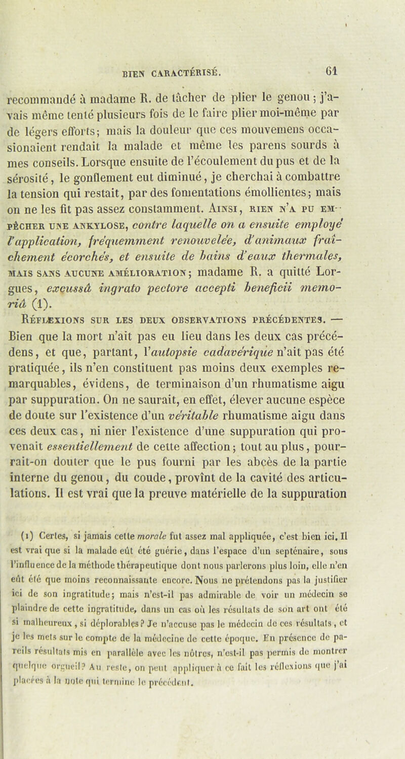 recommandé à madame R. de tâcher de plier le genou ; j’a- vais même tenté plusieurs fois de le faire plier moi-même par de légers efforts; mais la douleur que ces mouvemens occa- sionaicnt rendait la malade et même les parens sourds à mes conseils. Lorsque ensuite de l’écoulement du pus et de la sérosité, le gonflement eut diminué, je cherchai à combattre la tension qui restait, par des fomentations émollientes; mais on ne les fit pas assez constamment. Ainsi, rien n’a pu em- pêcher une ankylosé, contre laquelle on a ensuite employé' Vapplication, fréquemment renouvelée, d’animaux fraî- chement écorchés, et ensuite de bains d’eaux thermales, mais sans aucune amélioration; madame R. a quitté Lor- gnes, excussâ ingrato pectore accepti heneficii memo- riâ (1). Réflexions sur les deux observations précédentes. — Bien que la mort n’ait pas eu lieu dans les deux cas précé- dens, et que, partant, Vautopsie cadavérique n’ait pas été pratiquée, ils n’en constituent pas moins deux exemples re- marquables, évidens, de terminaison d’un rhumatisme aigu par suppuration. On ne saurait, en effet, élever aucune espèce de doute sur l’existence d’un véritable rhumatisme aigu dans ces deux cas, ni nier l’existence d’une suppuration qui pro- venait essentiellement de cette affection ; tout au plus, pour- rai t-on douter que le pus fourni par les abcès de la partie interne du genou, du coude, provînt de la cavité des articu- lations. Il est vrai que la preuve matérielle de la suppuration (1) Certes, si jamais cette morale fut assez mal appliquée, c’est bien ici. Il est vrai que si la malade eût été guérie, dans l’espace d’un septénaire, sous l’influence de la méthode thérapeutique dont nous parlerons plus loin, elle n’en eût été que moins reconnaissante encore. Nous ne prétendons pas la justifier ici de son ingratitude; mais n’est-il pas admirable de voir un médecin se plaindre de cette ingratitude, dans un cas ou les résultats de son art ont été si malheureux , si déplorables? Je n’accuse pas le médecin do ces résultats, et je les mets sur le compte de la médecine de cette époque. En présence de pa- reils résultats mis en parallèle avec les nôtres, n’cst-il pas permis de montrer quelque orgueil? Au reste, on peut appliquera ce fait les réflexions que j ai placées à la note qui termine le précédent.