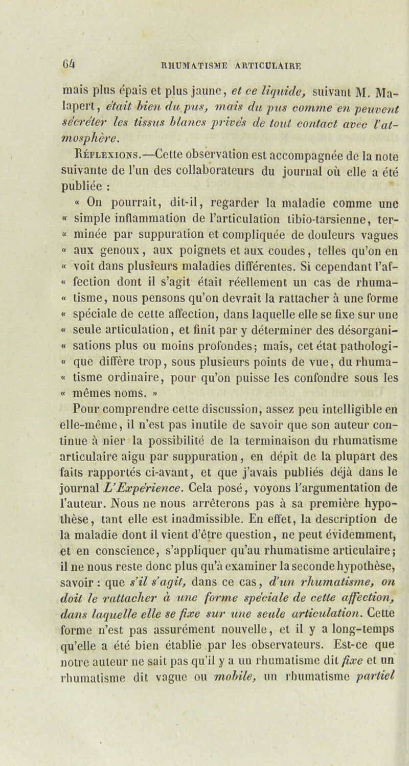 GU mais plus épais et plus jaune, et ce liquide, suivant M. Ma- lapert, était bien du pus, mais du pus connue en peuvent sécréter les tissus blancs privés de tout contact avec Vat- mosphère. Réflexions.—Cette observation est accompagnée de la note suivante de l’un des collaborateurs du journal où elle a été publiée : « On pourrait, dit-il, regarder la maladie comme une « simple inflammation de l’articulation libio-tarsienne, ter- « minée par suppuration et compliquée de douleurs vagues « aux genoux, aux poignets et aux coudes, telles qu’on en « voit dans plusieurs maladies différentes. Si cependant l’af- « fection dont il s’agit était réellement un cas de rhuma- « tisme, nous pensons qu’on devrait la rattacher à une forme « spéciale de cette affection, dans laquelle elle se fixe sur une « seule articulation, et finit par y déterminer des désorgani- « salions plus ou moins profondes; mais, cet état pathologi- « que diffère trop, sous plusieurs points de vue, du rliuma- « tisme ordinaire, pour qu’on puisse les confondre sous les « mêmes noms. » Pour comprendre cette discussion, assez peu intelligible en elle-même, il n’est pas inutile de savoir que son auteur con- tinue à nier la possibilité de la terminaison du rhumatisme articulaire aigu par suppuration, en dépit de la plupart des faits rapportés ci-avant, et que j’avais publiés déjà dans le journal L’Expérience. Cela posé, voyons l'argumentation de l’auteur. Nous ne nous arrêterons pas à sa première hypo- thèse, tant elle est inadmissible. En effet, la description de la maladie dont il vient d’être question, ne peut évidemment, et en conscience, s’appliquer qu’au rhumatisme articulaire; il ne nous reste donc plus qu’à examiner la seconde hypothèse, savoir : que s’il s’agit, dans ce cas, d’un rhumatisme, on doit le rattacher à une forme spéciale de cette affection, dans laquelle elle se fixe sur une seule articulation. Cette forme n’est pas assurément nouvelle, et il y a long-temps qu’elle a été bien établie par les observateurs. Est-ce que notre auteur ne sait pas qu’il y a un rhumatisme dit fixe et un rhumatisme dit vague ou mobile, un rhumatisme partiel