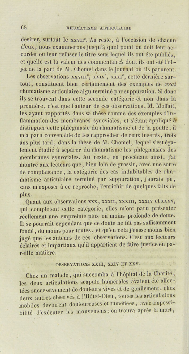 désirer, surtout le xxvne. Au reste, à l’occasion de chacun d’eux, nous examinerons jusqu’à quel point on doit leur ac- corder ou leur refuser le titre sous lequel ils ont été publiés, et quelle est la valeur des commentaires dont ils ont été l’ob- jet de la part de M. Chomel dans le journal où ils parurent. Les observations xxvme, xxixc, xxxie, cette dernière sur- tout, constituent bien certainement des exemples de vrai rhumatisme articulaire aigu terminé par suppuration. Si donc ils se trouvent dans cette seconde catégorie et non dans la première, c’est que l’auteur de ces observations, M. Moffait, les ayant rapportés dans sa thèse comme des exemples d’in- flammation des membranes synoviales, et s’étant appliqué à' distinguer cette phlegmasie du rhumatisme et de la goutte, il m’a paru convenable de les rapprocher de ceux insérés, trois ans plus tard, dans la thèse de M. Chomel, lequel s’est éga- lement étudié à séparer du rhumatisme les phlegmasies des membranes synoviales. Au reste, en procédant ainsi, j’ai montré aux lecteurs que, bien loin de grossir, avec une sorte de complaisance, la catégorie des cas indubitables de rhu- matisme articulaire terminé par suppuration, j’aurais pu, sans m’exposer à ce reproche, l’enrichir de quelques faits de plus. Quant aux observations xxx, xxxn, xxxm, xxxiv etxxxv, qui complètent cette catégorie, elles m’ont paru présenter réellement une empreinte plus ou moins profonde de doute. Il se pourrait cependant que ce doute ne fût pas suffisamment fondé, du moins pour toutes, et qu’en cela j’eusse moins bien jugé que les auteurs de ces observations. C’est aux lecteurs éclairés et impartiaux qu’il appartient de faire justice en pa- reille matière. OBSERVATIONS XXIII, XXIV ET XXV. Chez un malade, qui succomba à l’hôpital de la Charité, les deux articulations scapulo-humérales avaient été affec- tées successivement de douleurs vives et de gonflement; chez deux autres observés à l’Hôtel-Dieu, toutes les articulations mobiles devinrent douloureuses et tuméfiées, avec impossi- bilité d’exécuter les niouvemens; on trouva après la mort,