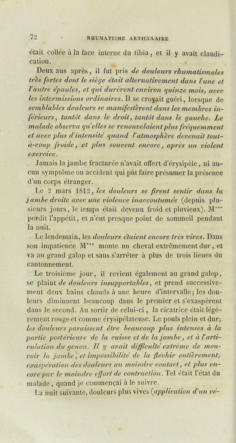 était collée à la face interne du tibia, et il y avait claudi- cation. Deux ans après, il fut pris de doulours rhumatismales très fortes dont le siège était alternativement dans lune et Vautre épaules, et qui durèrent environ quinze mois, avec les intermissions ordinaires. Il se croyait guéri, lorsque de semblables douleurs se manifestèrent dans les membres in- férieurs, tantôt dans le droit, tantôt dans le gauche. Le malade observa qu'elles se renouvelaient plus fréquemment et avec plus d’intensité quand Vatmosphère devenait loul- à-coup froide, et plus souvent encore, après un violent exercice. Jamais la jambe fracturée n’avait offert d’érysipèle, ni au- cun symptôme ou accident qui pût faire présumer la présence d’un corps étranger. Le 2 mars 1812, les douleurs se firent sentir dans la jambe droite avec une violence inaccoutumée (depuis plu- sieurs jours, le temps était devenu froid et pluvieux). M”* perdit l’appétit, ei n’eut presque point de sommeil pendant la nuit. Le lendemain, les douleurs étaient encore très vives. Dans son impatience M''* monte un cheval extrêmement dur, et va au grand galop et sans s’arrêter à plus de trois lieues du cantonnement. Le troisième jour, il revient également au grand galop, se plaint de douleurs insupportables, et prend successive- ment deux bains chauds à une heure d’intervalle; les dou- leurs diminuent beaucoup dans le premier et s’exaspèrent dans le second. Au sortir de celui-ci, la cicatrice était légè- rement rouge et comme érysipélateuse. Le pouls plein et dur; les douleurs paraissent être beaucoup plus intenses à la partie postérieure de la cuisse et de la jambe, et à Varti- culation du genou. Il y avait difficulté extrême de mou- voir la jambe, et impossibilité de la fléchir entièrement; exaspération des douleurs au moindre contact, et plus en- core par le moindre effort de contraction. Tel était l’état du malade, quand je commençai à le suivre. Lu nuit suivante, douleurs plus vives (application d’un vé-