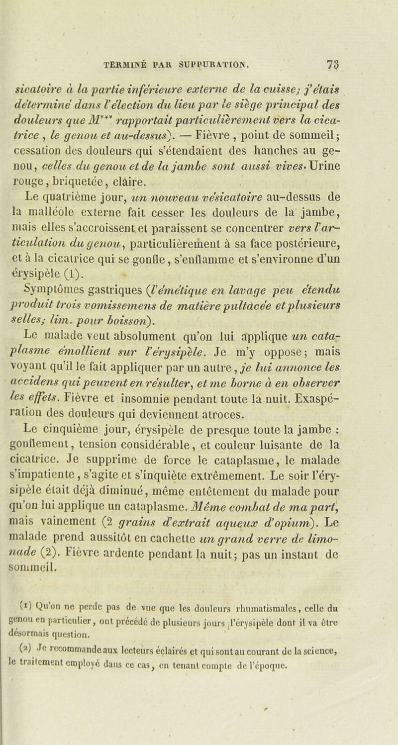 sicaloire à la partie inférieure externe de la cuisse; j’étais déterminé dans l’élection du lieu par le siège principal des douleurs que M*** rapportait particulièrement vers la cica- trice , le genou et au-dessus). — Fièvre , point de sommeil; cessation des douleurs qui s’étendaient des hanches au ge- nou, celles du genou et de la jambe sont aussi vives- Urine rouge, briquetée, claire. Le quatrième jour, un nouveau vésicatoire au-dessus de la malléole externe fait cesser les douleurs de la jambe, mais elles s’accroissent et paraissent se concentrer vers T ar- ticulation du genou, particulièreihent à sa face postérieure, et à la cicatrice qui se gonfle, s’enflamme et s’environne d’un érysipèle (1). Symptômes gastriques (l’émétique en lavage peu étendu produit trois vomissemens de matière pultdcée et plusieurs selles,■ Uni. pour boisson). Le malade veut absolument qu’on lui applique un cata- plasme émollient sur l'érysipèle. Je m’y oppose; mais voyant qu’il le fait appliquer par un autre, je lui annonce les accidens qui peuvent en résulter, et me borne à en observer les effets. Fièvre et insomnie pendant toute la nuit. Exaspé- ration des douleurs qui deviennent atroces. Le cinquième jour, érysipèle de presque toute la jambe : gonflement, tension considérable, et couleur luisante de la cicatrice. Je supprime de force le cataplasme, le malade s’impatiente, s’agite et s’inquiète extrêmement. Le soir l’éry- sipèle était déjà diminué, même entêtement du malade pour qu’on lui applique un cataplasme. Même combat de ma part, mais vainement (2 grains d'extrait aqueux d’opium). Le malade prend aussitôt en cachette un grand verre de limo- nade (2). lièvre ardente pendant la nuit; pas un instant de sommeil. i.i) Qu on ne perde pas de vue que les douleurs rhumatismales, celle du genou en particulier, ont précédé de plusieurs jours ^l’érysipèle dont il va être désormais question. (2) Je recommande aux lecteurs éclairés et qui sont au courant de la science, le traitement employé dans ce cas, en tenant compte de l’époque.