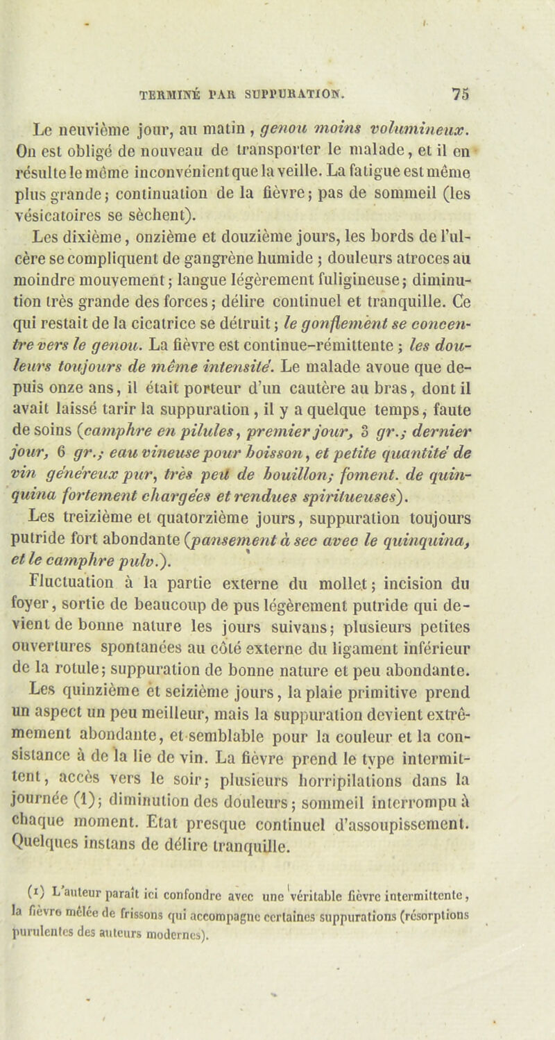 Le neuvième jour, au matin , genou moins volumineux. On est obligé de nouveau de transporter le malade, et il en résulte le meme inconvénient que la veille. La fatigue est même plus grande ; continuation de la fièvre ; pas de sommeil (les vésicatoires se sèchent). Les dixième, onzième et douzième jours, les bords de l’ul- cère se compliquent de gangrène humide ; douleurs atroces au moindre mouvement; langue légèrement fuligineuse; diminu- tion très grande des forces ; délire continuel et tranquille. Ce qui restait de la cicatrice se détruit ; le gonflement se concen- tre vers le genou. La fièvre est continue-rémittente ; les dou- leurs toujours de même intensité. Le malade avoue que de- puis onze ans, il était porteur d’un cautère au bras, dont il avait laissé tarir la suppuration , il y a quelque temps, faute de soins (camphre en pilules, premier jour, 3 gr.; dernier jour, 6 gr.; eau vineuse pour boisson, et petite quantité de vin généreux pur, très peil de bouillon; foment. de quin- quina fortement chargées et rendues spiritueusesj. Les treizième et quatorzième jours, suppuration toujours putride fort abondante {pansement à sec avec le quinquina, et le camphre pulv.j. Fluctuation à la partie externe du mollet; incision du foyer, sortie de beaucoup de pus légèrement putride qui de- vient de bonne nature les jours suivans; plusieurs petites ouvertures spontanées au côté externe du ligament inférieur de la rotule; suppuration de bonne nature et peu abondante. Les quinzième èt seizième jours, la plaie primitive prend un aspect un peu meilleur, mais la suppuration devient extrê- mement abondante, et semblable pour la couleur et la con- sistance à de la lie de vin. La fièvre prend le type intermit- tent, accès vers le soir; plusieurs horripilations dans la journée (1); diminution des douleurs; sommeil interrompu à chaque moment. Etat presque continuel d’assoupissement. Quelques inslans de délire tranquille. (i) L auteur parait ici confondre avec une véritable fièvre intermittente, la fièvre mêlée de frissons qui accompagne certaines suppurations (résorptions purulentes des auteurs modernes).