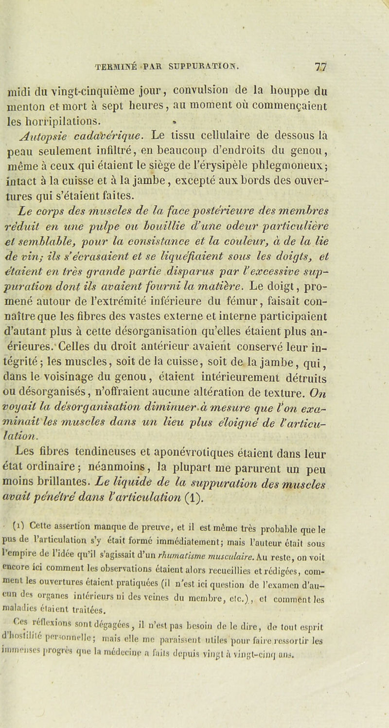 midi da vingt-cinquième jour, convulsion de la houppe du menton et mort à sept heures, au moment où commençaient les horripilations. Autopsie cadavérique. Le tissu cellulaire de dessous la peau seulement infiltré, en beaucoup d’endroits du genou, même à ceux qui étaient le siège de l’érysipèle phlegmoneux; intact à la cuisse et à la jambe, excepté aux bords des ouver- tures qui s’étaient faites. Le corps des muscles de la face postérieure des membres réduit en une pulpe ou bouillie d’une odeur particulière et semblable, pour la consistance et la couleur, à de la lie de vin; ils s’écrasaient et se liquéfiaient sous les doigts, et étaient en très grande partie disparus par l’excessive sup- puration dont ils avaient fourni la matière. Le doigt, pro- mené autour de l’extrémité inférieure du fémur, faisait con- naître que les fibres des vastes externe et interne participaient d’autant plus à cette désorganisation qu’elles étaient plus an- érieures.'Celles du droit antérieur avaient conservé leur in- tégrité ; les muscles, soit de la cuisse, soit de la jambe, qui, dans le voisinage du genou, étaient intérieurement détruits ou désorganisés, n’offraient aucune altération de texture. On voyait la désorganisation diminuer, à mesure que ton exa- minait les muscles dans un lieu plus éloigné de l’articu- lation. Les fibres tendineuses et aponévrotiques étaient dans leur état ordinaire ; néanmoins, la plupart me parurent un peu moins brillantes. Le liquide de la suppuration des muscles avait pénétré dans l’articulation (1). (1) Cette assertion manque de preuve, et il est même très probable que le pus de l’articulation s’y était formé immédiatement; mais l’auteur était sous l’empire de l’idée qu’il s’agissait d’un rhumatisme musculaire. Au reste, on voit encore ici comment les observations étaient alors recueillies et rédigées, com- ment les ouvertures étaient pratiquées (il n est ici question de l’examen d’au- cun des organes intérieurs ni des veines du membre, etc.), et comment les maladies étaient traitées. Ces réflexions sont dégagées, il n’est pas besoin de le dire, de tout esprit dhostilité personnelle; mais elle me paraissent utiles pour faire ressortir les immenses progrès que la médecine a faits depuis vingt à vingt-cinq ans.