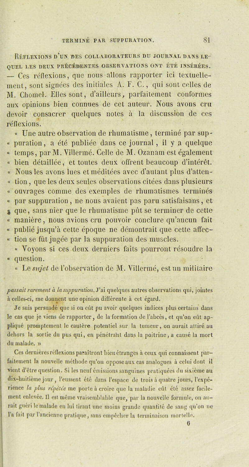 Réflexions d’un des collaborateurs du journal dans le- quel LES DEUX PRÉCÉDENTES OBSERVATIONS ONT ÉTÉ INSÉRÉES. — Ces réflexions, que nous allons rapporter ici textuelle- ment, sont signées des initiales A. F. C., qui sont celles de M. Chomeh Elles sont, d’ailleurs, parfaitement conformes aux opinions bien connues de cet auteur. Nous avons cru devoir consacrer quelques notes à la discussion de ces réflexions. « Une autre observation de rhumatisme, terminé par sup- « puration, a été publiée dans ce journal, il y q quelque « temps, par M. Villermé. Celle de M. Ozanam est également « bien détaillée, et toutes deux offrent beaucoup d’intérêt. « Nous les avons lues et méditées avec d’autant plus d’atten- « lion, que les deux seules observations citées dans plusieurs « ouvrages comme des exemples de rhumatismes terminés « par suppuration, ne nous avaient pas paru satisfaisans, et 4 que, sans nier que le rhumatisme pût se terminer de cette « manière, nous avions cru pouvoir conclure qu’aucun fait « publié jusqu’à celte époque ne démontrait que cette affec- « tion se fût jugée par la suppuration des muscles. <• Voyons si ces deux derniers faits pourront résoudre la « question. « Le sujet de l’observation de M. Villermé, est un militaire passait rarement à la suppuration. J’ai quelques autres observations qui, jointes à celles-ci, me donnent une opinion différente à cet égard. Je suis persuadé que si on eût pu avoir quelques indices plus certains dans le cas que je viens de rapporter, de la formation de l’abcès, et qu’on eût ap- pliqué promptement le cautère potentiel sur la tumeur, on aurait attiré au dehors la sortie du pus qui, en pénétralil dans la poitrine, a causé la mort du malade. » Ces dernières réflexions paraîtront bien étranges à ceux qui connaissent par- faitement la nouvelle méthode qu’on oppose aux cas analogues à celui dont il vient d’être question. Si les neuf émissions sanguines pratiquées du sixième au dix-huitième jour, l’eussent été dans l’espace de trois à quatre jours, l’expé- rience la plus répétée me porte à croire que la maladie eût été assez facile- ment enlevée. Il est même vraisemblable que, par la nouvelle formule, on au- rait guéri le malade en lui tirant une moins grande quantité de sang qu'on ne l’a fait par l’ancienne pratique, sans empêcher la terminaison mortelle. 0