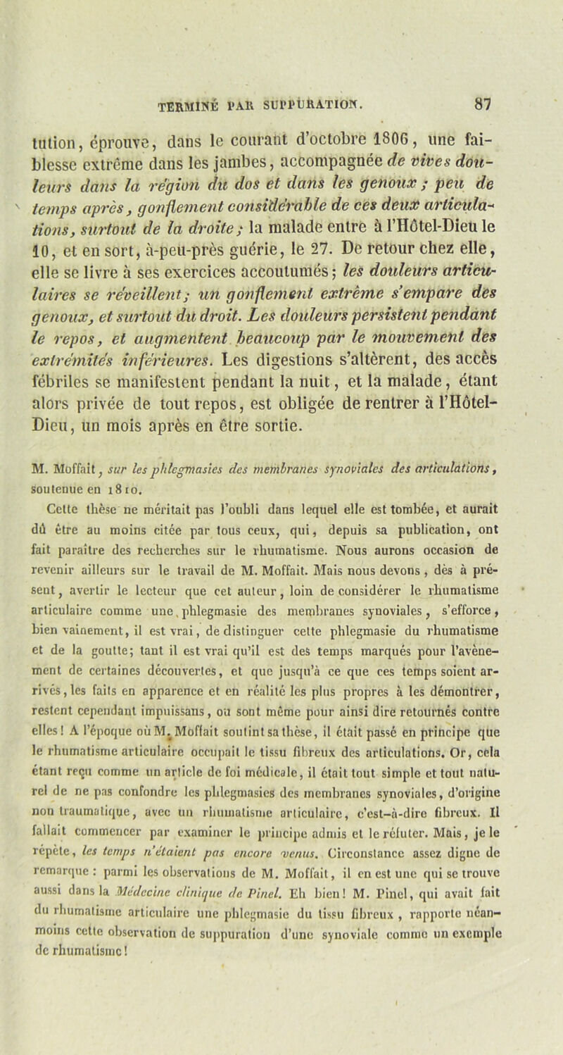 talion, éprouve, dans le courant d’octobre 1806, une fai- blesse extrême dans les jambes, accompagnée de vives dou- leurs dans la région du dos et dans les genoux ; peu de temps après, gonflement considérable de ces deux articula- tions, surtout de la droite; la malade entre à l’Hôtel-Dieu le 10, et en sort, à-peu-près guérie, le 27. De retour chez elle, elle se livre à ses exercices accoutumés ; les douleurs articu- laires se réveillent; un gonflement extrême s’empare des genoux, et surtout dit droit. Les douleurs persistent pendant le repos, et augmentent beaucoup par le mouvement des extrémités inférieures. Les digestions s’altèrent, des accès fébriles se manifestent pendant la nuit, et la malade, étant alors privée de tout repos, est obligée de rentrer à l’Hôtel- Dieu, un mois après en être sortie. M. Moffait ; sur les pldegmasies des membranes synoviales des articulations, soutenue en 1810. Cette thèse ne méritait pas l’oubli dans lequel elle est tombée, et aurait dû être au moins citée par tous ceux, qui, depuis sa publication, ont fait paraître des recherches sur le rhumatisme. Nous aurons occasion de revenir ailleurs sur le travail de M. Moffait. Mais nous devons, dès à pré- sent , avertir le lecteur que cet auteur, loin de considérer le rhumatisme articulaire comme une, phlegmasie des membranes synoviales , s'efforce , bien vainement, il est vrai, de distinguer cette phlegmasie du rhumatisme et de la goutte; tant il est vrai qu’il est des temps marqués pour l’avène- ment de certaines découvertes, et que jusqu’à ce que ces temps soient ar- rivés , les faits en apparence et en réalité les plus propres à les démontrer, restent cependant impuissans, ou sont même pour ainsi dire retournés contre elles! A l’époque oùMvMoffait soutint sa thèse, il était passé en principe que le rhumatisme articulaire occupait le tissu fibreux des articulations. Or, cela étant reçu comme un article de foi médicale, il était tout simple et tout natu- rel de ne pas confondre les pldegmasies des membranes synoviales, d’origine non traumatique, avec un rhumatisme articulaire, c’est-à-dire fibreux. Il fallait commencer par examiner le principe admis et le réfuter. Mais, je le répète, les temps n'étaient pas encore menus. Circonstance assez digne de remarque: parmi les observations de M. Moffait, il en est une qui se trouve aussi dans la Médecine clinique de Pinel. Eh bien! M. Pinel, qui avait fait du rhumatisme articulaire une phlegmasie du tissu fibreux , rapporte néan- moins cette observation de suppuration d’une synoviale comme un exemple de rhumatisme !