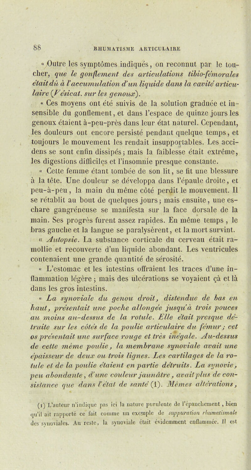 « Outre les symptômes indiqués, on reconnut par le lou- cher, que le gonflement des articulations iibio-fe'morales était dû à Vaccumulation d’un liquide dans la cavité articu- laire {Vésical. sur les genoux). « Ces moyens ont été suivis de la solution graduée et in - sensible du gonflement, et dans l’espace de quinze jours les genoux étaient à-peu-près dans leur état naturel. Cependant, les douleurs ont encore persisté pendant quelque temps, et toujours le mouvement les rendait insupportables. Les acci- dens se sont enfin dissipés; mais la faiblesse était extrême, les digestions difficiles et l’insomnie presque constante. « Celte femme étant tombée de son lit, se fit une blessure à la tête. Une douleur se développa dans l’épaule droite, et peu-à-peu, la main du même côté perdit le mouvement. Il se rétablit au bout de quelques jours ; mais ensuite, une es- chare gangréneuse se manifesta sur la face dorsale de la main. Ses progrès furent assez rapides. En même temps , le bras gauche et la langue se paralysèrent, et la mort survint. « Autopsie. La substance corticale du cerveau était ra- mollie et recouverte d’un liquide abondant. Les ventricules contenaient une grande quantité de sérosité. « L’estomac et les intestins offraient les traces d’une in- flammation légère ; mais des ulcérations se voyaient çà et là dans les gros intestins. « La synoviale du genou droit, distendue de bas en haut, présentait une poche allongée jusqu’à trois pouces au moins au-dessus de la rotule. Elle était presque dé- truite sur les côtés de la poulie articulaire du fémur ; cet os présentait une surface rouge et très inégale. Au-dessus de cette même poulie, la membrane synoviale avait une épaisseur de deux ou trois lignes. Les cartilages de la ro- tule et de la poulie étaient en partie détruits. La synovie, peu abondante, d’une couleur jaunâtre, avait plus de con- sistance que dans l’état de santé (1). Mêmes altérations, (i) L’auteur n’indique pas ici la nature purulente de l’épanchement, bien qu’il ait rapporté ce l'ait comme un exemple de suppuration rhumatismale des synoviales. Au reste, la synoviale était évidemment enflammée. Il est