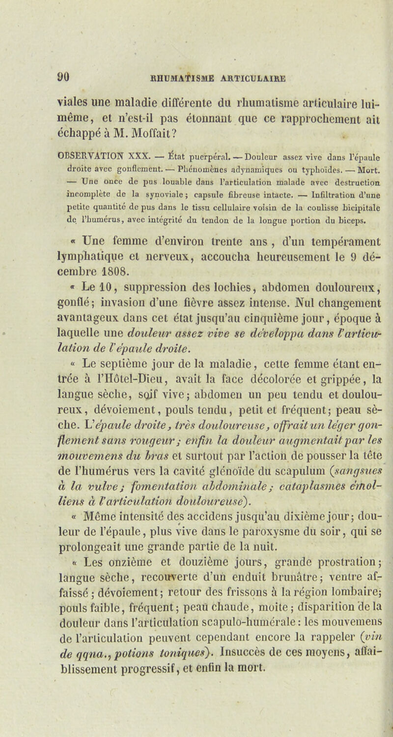 yo viales une maladie différente du rhumatisme articulaire lui- même, et n’est-il pas étonnant que ce rapprochement ait échappé à M. Moffait? OBSERVATION XXX. — Etat puerpéral. — Douleur assez vive dans l’épaule droite avec gonflement. —• Phénomènes adynamiques ou typhoïdes. — Mort. — Une once de pus louable dans l’articulation malade avec destruction incomplète de la synoviale ; capsule fibreuse intacte. — Infiltration d’une petite quantité de pus dans le tissu cellulaire voisin de la coulisse bicipitale de. l’humérus, avec intégrité du tendon de la longue portion du biceps. « Une femme d’environ trente ans , d’un tempérament lymphatique et nerveux, accoucha heureusement le 9 dé- cembre 1808. « Le 10, suppression des lochies, abdomen douloureux, gonflé; invasion d’une fièvre assez intense. JNul changement avantageux dans cet état jusqu’au cinquième jour, époque à laquelle une douleur assez vive se développa dans l’articu- lation de Vépaule droite. « Le septième jour de la maladie, cette femme étant en- trée à l’Hôtel-Dieu, avait la face décolorée et grippée, la langue sèche, soif vive; abdomen un peu tendu et doulou- reux, dévoiement, pouls tendu, petit et fréquent; peau sè- che. L'épaule droite, très douloureuse, offrait un léger gon- flement sans rougeur ; enfin la douleur augmentait par les mouvemens du bras et surtout par l’action de pousser la tête de l’humérus vers la cavité glénoïde du scapulum (sangsues à la vulve j fomentation abdominale ; cataplasmes émoi- liens à l’articulation douloureuse). « Même intensité des accidens jusqu’au dixième jour ; dou- leur de l’épaule, plus vive dans le paroxysme du soir, qui se prolongeait une grande partie de la nuit. « Les onzième et douzième jours, grande prostration; langue sèche, recouverte d’un enduit brunâtre; ventre af- faissé ; dévoiement ; retour des frissons à la région lombaire; pouls faible, fréquent ; peaü chaude, moite ; disparition de la douleur dans l’articulation scapulo-humérale : les mouvemens de l’articulation peuvent cependant encore la rappeler (vin de qqna., potions ioniques). Insuccès de ces moyens, affai- blissement progressif, et enfin la mort.