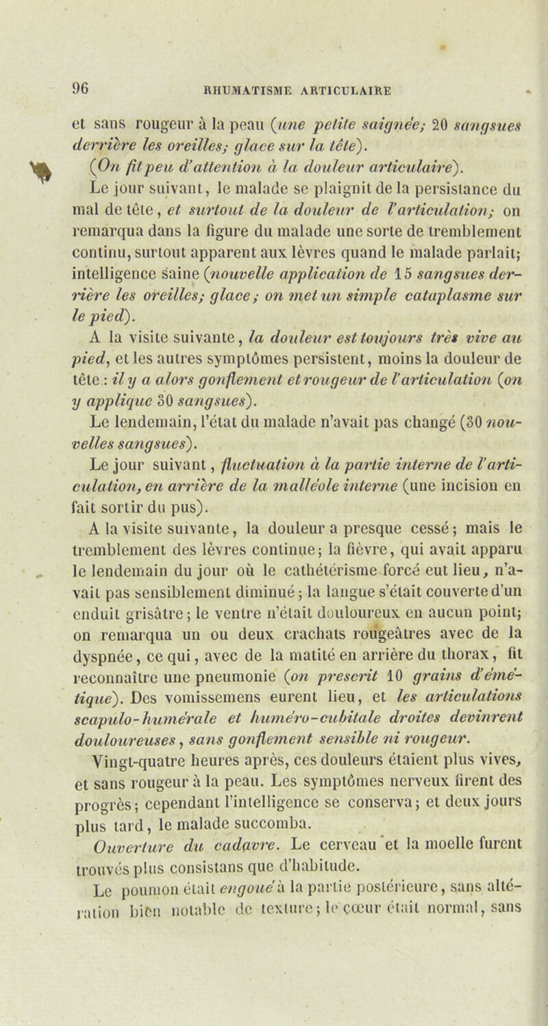 et sans rougeur à la peau {une petite saignée; 20 sangsues derrière les oreilles; glace sur la tête). {On fit peu d’attention à la douleur articulaire). Le jour suivant, le malade se plaignit de la persistance du mal de tète, et surtout de la douleur de Varticulation ; on remarqua dans la figure du malade une sorte de tremblement continu, surtout apparent aux lèvres quand le malade parlait; intelligence saine {nouvelle application de 15 sangsues der- rière les oreilles; glace ; on met un simple cataplasme sur le pied). A la visite suivante, la douleur est toujours très vive au pied, et les autres symptômes persistent, moins la douleur de tête -.il y a alors gonflement et rougeur de V articulation {on y applique 30 sangsues). Le lendemain, l’état du malade n’avait pas changé (30 nou- velles sangsues). Le jour suivant, fluctuation à la partie interne de l’arti- culation, en arrière de la malléole interne (une incision en fait sortir du pus). A la visite suivante, la douleur a presque cessé ; mais le tremblement des lèvres continue; la fièvre, qui avait apparu le lendemain du jour où le cathétérisme forcé eut lieu, n’a- vaii pas sensiblement diminué; la langue s’était couverte d’un enduit grisâtre; le ventre n’éiaii douloureux en aucun point; on remarqua un ou deux crachats rougeâtres avec de la dyspnée, ce qui, avec de la matité en arrière du thorax, fit reconnaître une pneumonie {on prescrit 10 grains d’émé- tique). Des vomissemens eurent lieu, et les articulations scapulo-humérale et huméro-cubitale droites devinrent douloureuses, sans gonflement sensible ni rougeur. Vingt-quatre heures après, ces douleurs étaient plus vives, et sans rougeur à la peau. Les symptômes nerveux firent des progrès; cependant l’intelligence se conserva; et deux jours plus tard, le malade succomba. Ouverture du cadavre. Le cerveau et la moelle furent trouvés plus consistans que d’habitude. Le poumon était engoué h la partie postérieure, sans alté- ration bien notable de texture; le cœur était normal, sans