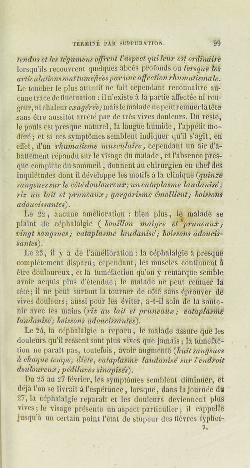 tendus et les tegumcns offrent Vaspect qui leur est ordinaire lorsqu’ils recouvrent quelques abcès profonds ou lorsque les articulations sont tuméfiées p ar une affection rhumatismale. Le loucher le plus attentif ne fait cependant reconnaître au- cune trace de fluctuation : il n’existe à la partie affectée ni rou- geur, ni chaleur exagérée; maislc malade ne peutrerauer la tête sans être aussitôt arrêté par de très vives douleurs. Du reste, le pouls est presque naturel, la langue humide, l’appétit mo- déré; et si ces symptômes semblent indiquer qu’il s’agit, en effet, d’un rhumatisme musculaire, cependant un air d’a- battement répandu sur le visage du malade, et l’absence pres- que complète du Sommeil, donnent au chirurgien en chef des inquiétudes dont il développe les motifs à la clinique {quinze sangsues sur le côté douloureux; un cataplasme laudanisé ; riz au lait et pruneaux ; gargarisme émollient; boissons adoucissantes). Le 22, aucune amélioration : bien plus, le malade se plaint de céphalalgie (bouillon maigre et *prime aux ; vingt sangsues; cataplasme laudanisé ; boissons adoucis- santes). Le 23, il y a de l’amélioration : la céphalalgie a presque complètement disparu ; cependant, les muscles continuent à être douloureux, et la tuméfaction qu’on y remarque semble avoir acquis plus d’étendue ; le malade ne peut remuer la tête ; il ne peut surtout la tourner de côté sans éprouver de vives douleurs; aussi pour les éviter, a-t-il soin de la soute- nir avec les mains {riz au lait et pruneaux ; cataplasme laudanisé; boissons adoucissantes). Le 24, la céphalalgie a reparu, le malade assure que les douleurs qu’il ressent sont plus vives que jamais ; la tuméfac- tion ne paraît pas, toutefois, avoir augmenté {huitsangsues à chaque tempe, diète, cataplasme laudanisé sur Vendroit douloureux ; pédiluves sinapisés). Du 25 au 27 février, les symptômes semblent diminuer, et déjà l’on se livrait à l’espérance, lorsque , dans la journée du 27, la céphalalgie reparaît et les douleurs deviennent plus vives; le visage présente un aspect particulier ; il rappelle jusqu’à un certain point l’état de stupeur des lièvres lyplioï- 7,