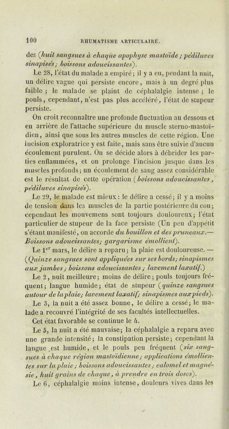 des (/mit sangsues à chaque apophyse mastoïde / pediluves sinapise's ; boissons adoucissantes). Le 28, l’état du malade a empiré; il y a eu, pendant la nuit, un délire vague qui persiste encore, mais à un degré plus faible ; le malade se plaint de céphalalgie intense ; le pouls, cependant, n’est pas plus accéléré, l’état de stupeur persiste. On croit reconnaître une profonde fluctuation au dessous et en arrière de l’attache supérieure du muscle slerno-mastoï- dien, ainsi que sous les autres muscles de cette région. Une incision exploratrice y est faite, mais sans être suivie d’aucun écoulement purulent. On se décide alors à débrider les par- ties enflammées, et on prolonge l’incision jusque dans les muscles profonds; un écoulement de sang assez considérable est le résultat de celle opération ( boissons adoucissantes, pediluves sinapise's). Le 29, le malade est mieux: le délire a cessé; il y a moins de tension dans les muscles de la partie postérieure du cou; cependant les mouvemens sont toujours douloureux; l’état particulier de stupeur de la face persiste (Un peu d’appétit s’étant manifesté, on accorde du bouillon et des pruneaux.— Boissons adoucissantes; gargarisme émollient). Le 1er mars, le délire a reparu ; la plaie est douloureuse. — (Quinze sangsues sont appliquées sur ses bords; sinapismes aux jambes ; boissons adoucissantes ; lavement laxatif .) Le 2, nuit meilleure; moins de délire; pouls toujours fré- quent; langue humide; état de stupeur (quinze sangsues autour delaplaie; lavement laxatif; sinapismes aux pieds). Le 3, la nuit a été assez bonne, le délire a cessé; le ma- lade a recouvré l’intégrité de ses facultés intellectuelles. Cet état favorable se continue le U. Le 5, la nuit a été mauvaise; la céphalalgie a reparu avec une grande intensité ; la constipation persiste ; cependant la langue est humide, et le pouls peu fréquent (six sang- sues à chaque région mastoïdienne ; applications émollien- tes sur la plaie ; boissons adoucissantes ; calomel et magné- sie, huit grains de chaque, à prendre en trois doses). Le G, céphalalgie moins intense, douleurs vives dans les