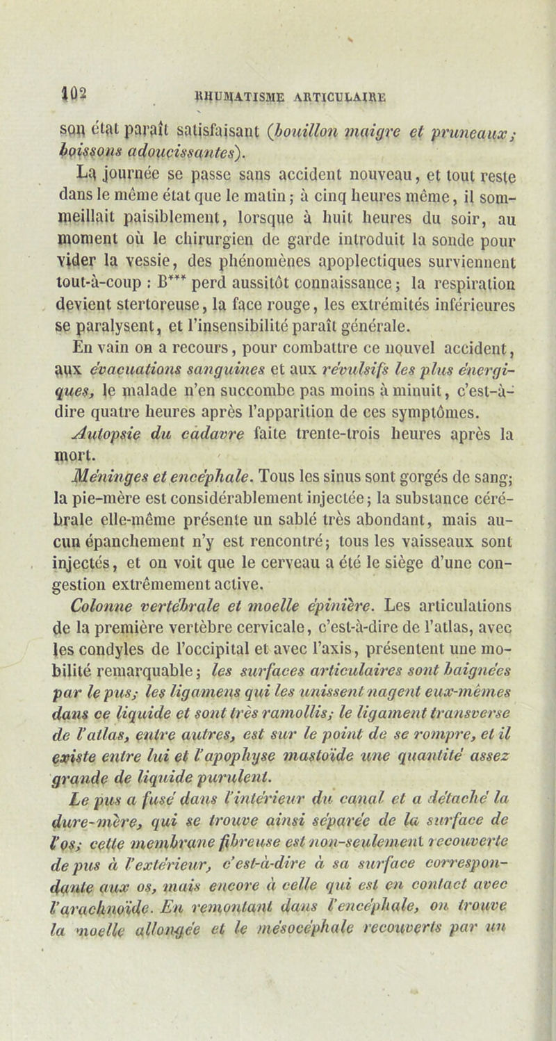 squ étal paraît satisfaisant (bouillon maigre et pruneaux ; boissons adoucissantes). La journée se passe sans accident nouveau, et tout reste dans le même état que le malin ; à cinq heures même, il som- meillait paisiblement, lorsque a huit heures du soir, au moment où le chirurgien de garde introduit la sonde pour vider la vessie, des phénomènes apoplectiques surviennent tout-à-coup : B*** perd aussitôt connaissance ; la respiration devient stertoreuse, la face rouge, les extrémités inférieures se paralysent, et l’insensibilité paraît générale. En vain on a recours, pour combattre ce nouvel accident, aux évacuations sanguines et aux révulsifs les plus énergi- ques, le malade n’en succombe pas moins à minuit, c’est-à- dire quatre heures après l’apparition de ces symptômes. Autopsie du cadavre faite trente-trois heures après la mort. Méningés et encéphale. Tous les sinus sont gorgés de sang; la pie-mère est considérablement injectée; la substance céré- brale elle-même présente un sablé très abondant, mais au- cun épanchement n’y est rencontré; tous les vaisseaux sont injectés, et on voit que le cerveau a été le siège d’une con- gestion extrêmement active. Colonne vertébrale et moelle épinière. Les articulations de la première vertèbre cervicale, c’est-à-dire de l’atlas, avec les condyles de l’occipital et avec l’axis, présentent une mo- bilité remarquable; les surfaces articulaires sont baignées par le pus; les ligamens qui les unissent nagent eux-mêmes dans ce liquide et sont très ramollis; le ligament transverse de l’atlas, entre autres, est sur le point de se rompre, et il existe entre lui et l’apophyse mastoïde une quantité assez grande de liquide purulent. Le pus a fusé dans l’intérieur du canal et a détaché la dure-mère, qui se trouve ainsi séparée de la surface de l’os; cette membrane fibreuse est non-seulemenl recouverte de pus à Vextérieur, c’est-à-dire à sa surface correspon- dante aux os, mais encore à celle qui est en contact avec l’arachnoïde- En remontant dans l’encéphale, ou trouve la moelle allongée et le mésocéphale recouverts par un