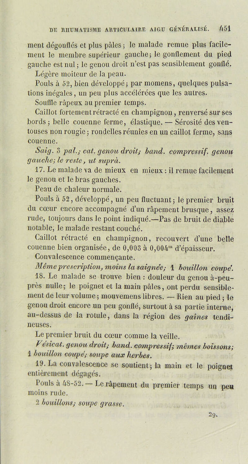 nient dégonflés et plus pâles ; le malade remue plus facile- ment le membre supérieur gauche; le gonflement du pied gauche est nul ; le genou droit n’est pas sensiblement gonflé. Légère moiteur de la peau. Pouls à 52, bien développé; par momens, quelcpies pulsa- tions inégales, un peu plus accélérées que les autres. Souffle râpeux au premier temps. Caillot fortement rétracté en champignon, renversé sur ses bords ; belle couenne ferme, élastique. — Sérosité des ven- touses non rougie ; rondelles réunies en un caillot ferme, sans couenne. S air]. 3 pal.; cat. genou droit; band. compressif, genou gauche; le reste, ut supra. 17. Le malade va de mieux en mieux : il remue facilement le genou et le bras gauches. Peau de chaleur normale. Pouls à 52, développé, un peu fluctuant; le premier bruit du cœur encore accompagné d’un râpement brusque, assez rude, toujours dans le point indiqué.—Pas de bruit de diable notable, le malade restant couché. Caillot rétracté en champignon, recouvert d’une belle couenne bien organisée, de 0,003 à 0,004ra d’épaisseur. Convalescence commençante. Même prescription, moins la saignée; 1 bouillon coupé. 18. Le malade se trouve bien : douleur du genou à-peu- près nulle; le poignet et la main pâles, ont perdu sensible- ment de leur volume ; mouvemens libres. — Rien au pied ; le genou droit encore un peu gonflé, surtout à sa partie interne, au-dessus de la rotule, dans la région des gaines tendi- neuses. Le premier bruit du cœur comme la veille. Vésical, genou droit; band. compressif; mêmes boissons; 1 bouillon coupé; soupe aux herbes. 19. La convalescence se soutient; la main et le poignet entièrement dégagés. Pouls à 48-52.— Le râpement du premier temps un peu moins rude. 2 bouillons; soupe grasse. 29.