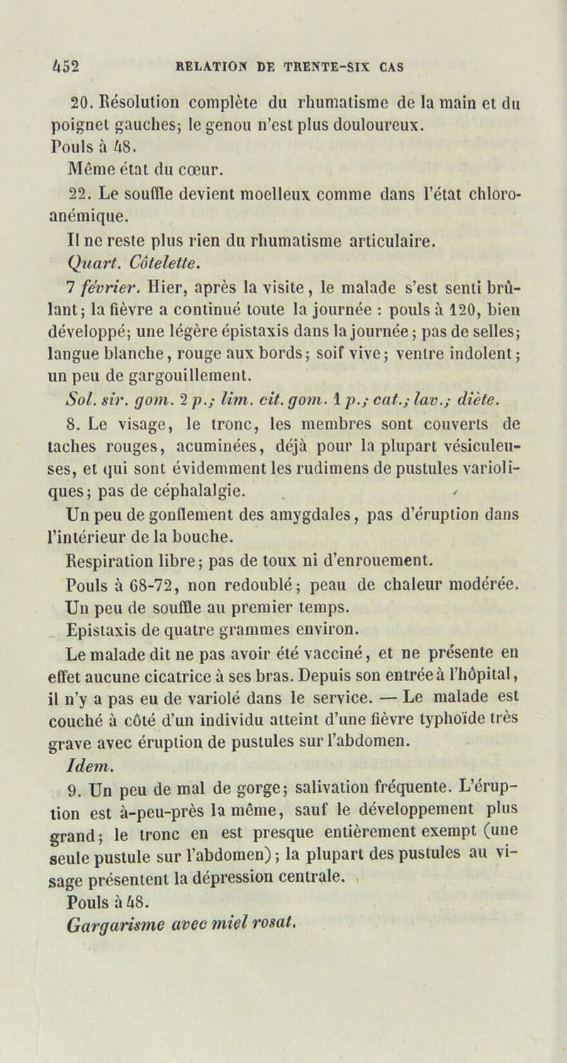 20. Résolution complète du rhumatisme de la main et du poignet gauches; le genou n’est plus douloureux. Pouls à 68. Même état du cœur. 22. Le souffle devient moelleux comme dans l’état chloro- anémique. Il ne reste plus rien du rhumatisme articulaire. Quart. Côtelette. 7 février. Hier, après la visite, le malade s’est senti brû- lant; la fièvre a continué toute la journée : pouls à 120, bien développé; une légère épistaxis dans la journée ; pas de selles; langue blanche, rouge aux bords ; soif vive ; ventre indolent ; un peu de gargouillement. Sol. sir. gom. 2 p.; lim. cit. gom. 1 p.; cat.; lav.; diète. 8. Le visage, le tronc, les membres sont couverts de taches rouges, acuminées, déjà pour la plupart vésiculeu- ses, et qui sont évidemment les rudimens de pustules varioli- ques; pas de céphalalgie. / Un peu de gonflement des amygdales, pas d’éruption dans l’intérieur de la bouche. Respiration libre ; pas de toux ni d’enrouement. Pouls à 68-72, non redoublé; peau de chaleur modérée. Un peu de souffle au premier temps. Epistaxis de quatre grammes environ. Le malade dit ne pas avoir été vacciné, et ne présente en effet aucune cicatrice à ses bras. Depuis son entrée à l’hôpital, il n’y a pas eu de variolé dans le service. — Le malade est couché à côté d’un individu atteint d’une fièvre typhoïde très grave avec éruption de pustules sur l’abdomen. Idem. 9. Un peu de mal de gorge; salivation fréquente. L’érup- tion est à-peu-près la même, sauf le développement plus grand ; le tronc en est presque entièrement exempt (une seule pustule sur l’abdomen) ; la plupart des pustules au vi- sage présentent la dépression centrale. Pouls à 68. Gargarisme avec miel rosat.