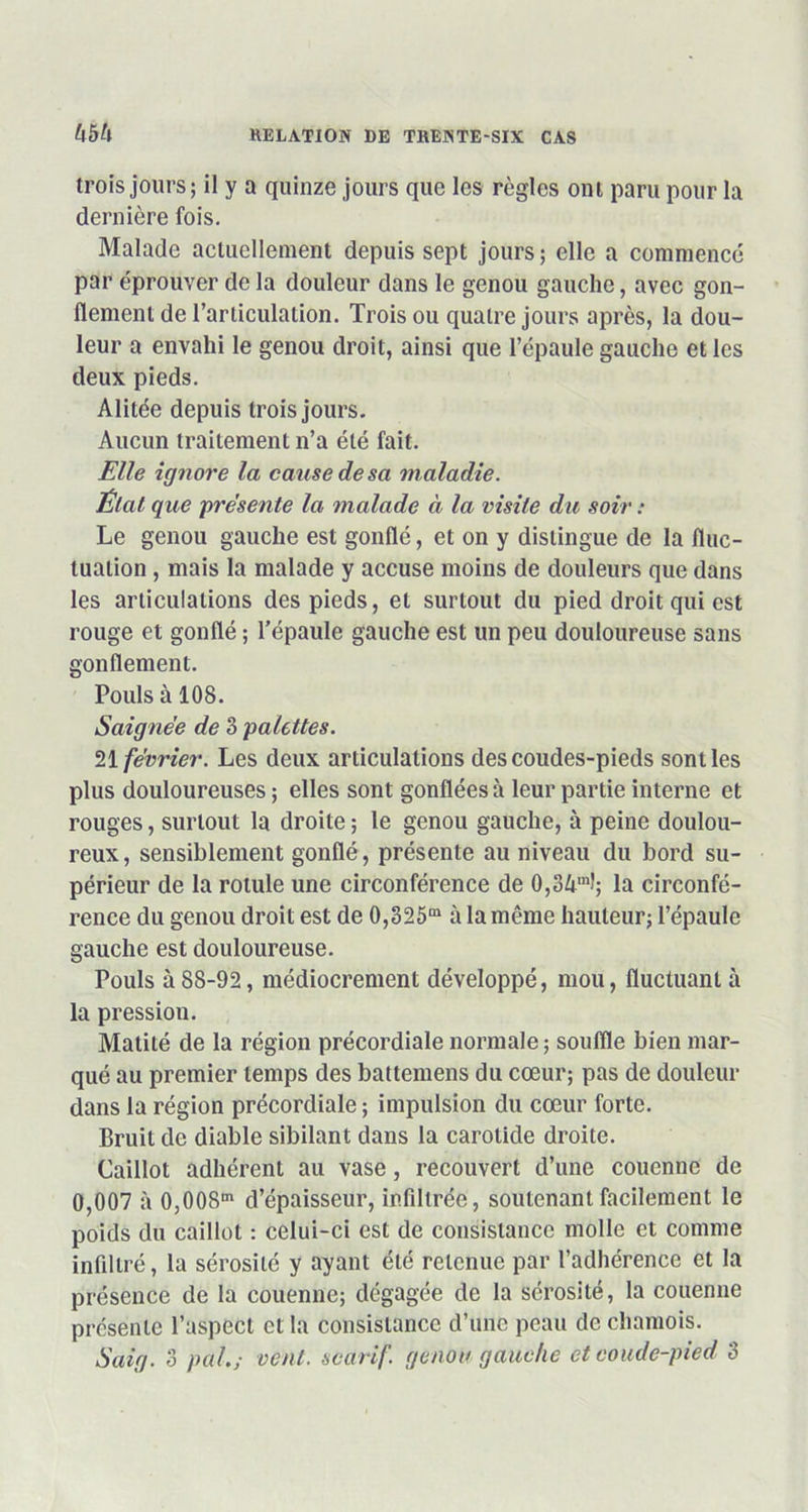 khtx trois jours; il y a quinze jours que les règles ont paru pour la dernière fois. Malade actuellement depuis sept jours; elle a commencé par éprouver de la douleur dans le genou gauche, avec gon- flement de l’articulation. Trois ou quatre jours après, la dou- leur a envahi le genou droit, ainsi que l’épaule gauche et les deux pieds. Alitée depuis trois jours. Aucun traitement n’a été fait. Elle ignore la cause de sa maladie. État que présenté la malade à la visite du soir : Le genou gauche est gonflé, et on y distingue de la fluc- tuation , mais la malade y accuse moins de douleurs que dans les articulations des pieds, et surtout du pied droit qui est rouge et gonflé ; l’épaule gauche est un peu douloureuse sans gonflement. Pouls à 108. Saignée de 3 palettes. 21 février. Les deux articulations des coudes-pieds sont les plus douloureuses ; elles sont gonflées à leur partie interne et rouges, surtout la droite ; le genou gauche, à peine doulou- reux, sensiblement gonflé, présente au niveau du bord su- périeur de la rotule une circonférence de 0,34ml; la circonfé- rence du genou droit est de 0,325“ à la même hauteur; l’épaule gauche est douloureuse. Pouls à88-92, médiocrement développé, mou, fluctuant à la pression. Matité de la région précordiale normale ; souffle bien mar- qué au premier temps des battemens du cœur; pas de douleur dans la région précordiale ; impulsion du cœur forte. Bruit de diable sibilant dans la carotide droite. Caillot adhérent au vase, recouvert d’une couenne de 0,007 à 0,008“ d’épaisseur, infiltrée, soutenant facilement le poids du caillot : celui-ci est de consistance molle et comme infiltré, la sérosité y ayant été retenue par l’adhérence et la présence de la couenne; dégagée de la sérosité, la couenne présente l’aspect et la consistance d’une peau de chamois. S ai g. 3 pal.; vent, scarif. genou gauche et eoiule-pied 3