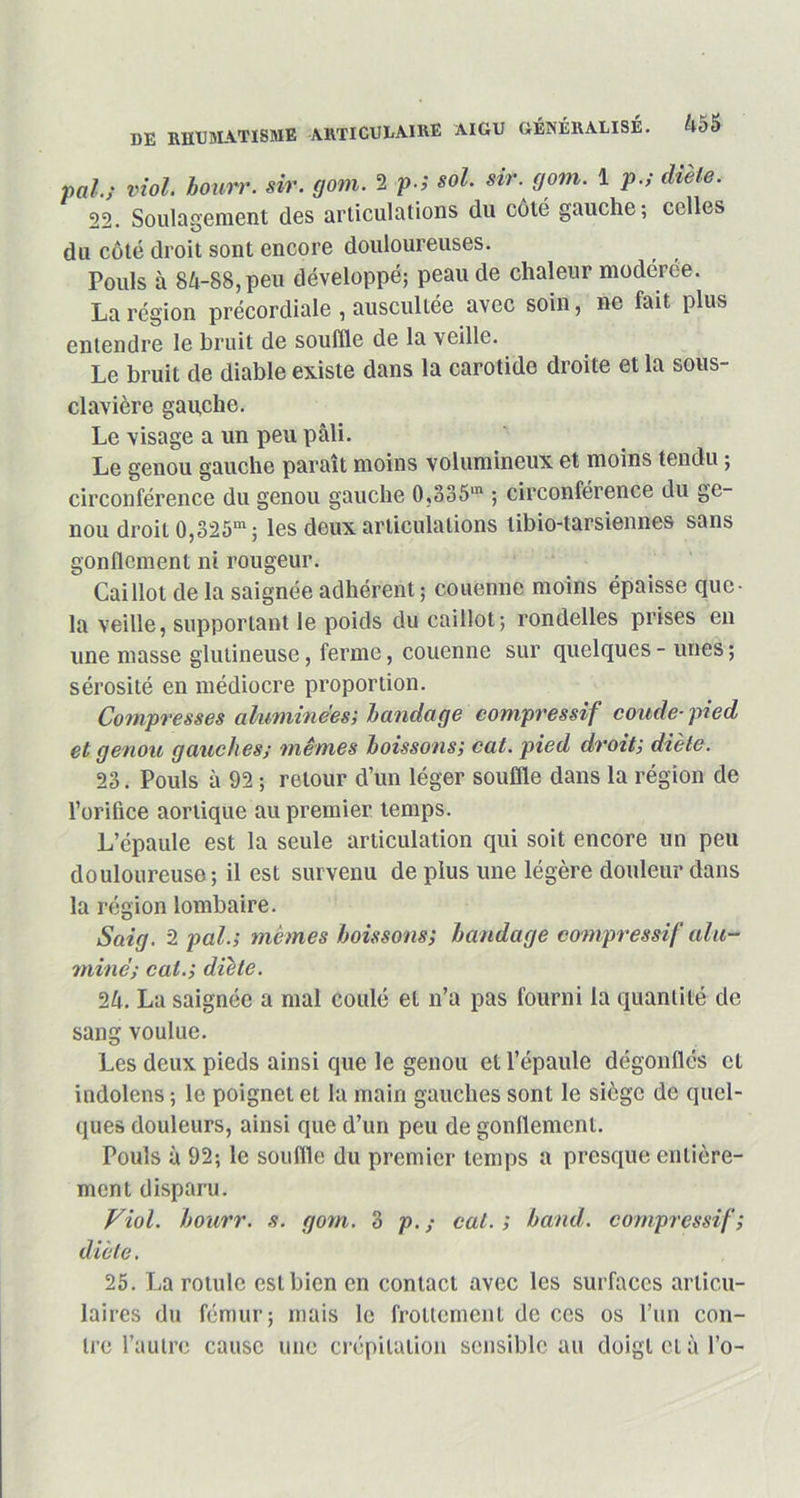 pal; viol, bourr. sir. gom. 2 ?■', sol. sir. gom. 1 p.f diète. 22. Soulagement des articulations du côté gauche; celles du côté droit sont encore douloureuses. Pouls à 84-88, peu développé; peau de chaleur modérée. La région précordiale , auscultée avec soin, ne fait plus entendre le bruit de souffle de la veille. Le bruit de diable existe dans la carotide droite et la sous- clavière gauche. Le visage a un peu pâli. Le genou gauche paraît moins volumineux et moins tendu ; circonférence du genou gauche 0,335m ; circonférence du ge- nou droit 0,325m; les deux articulations libio-tarsiennes sans gonflement ni rougeur. Caillot de la saignée adhérent; couenne moins épaisse que- la veille, supportant le poids du caillot; rondelles prises en une masse glutineuse, ferme, couenne sur quelques - unes ; sérosité en médiocre proportion. Compresses aluminees; bandage compressif coude-pied et genou gauches; mêmes boissons; cat. pied droit; diète. 23. Pouls à 92 ; retour d’un léger souffle dans la région de l’orifice aortique au premier temps. L’épaule est la seule articulation qui soit encore un peu douloureuse ; il est survenu de plus une légère douleur dans la région lombaire. Saig. 2 pal.; memes boissons; bandage compressif alu- mine; cat.; diète. 24. La saignée a mal coulé et n’a pas fourni la quantité de sang voulue. Les deux pieds ainsi que le genou et l’épaule dégonflés et indolens ; le poignet et la main gauches sont le siège de quel- ques douleurs, ainsi que d’un peu de gonflement. Pouls à 92; le souffle du premier temps a presque entière- ment disparu. Viol, bourr. s. gom. 3 p. ; cal. ; band. compressif ; diète. 25. La rotule est bien en contact avec les surfaces articu- laires du fémur; mais le frottement de ces os l’un con- tre l’autre cause une crépitation sensible au doigtctàl’o-