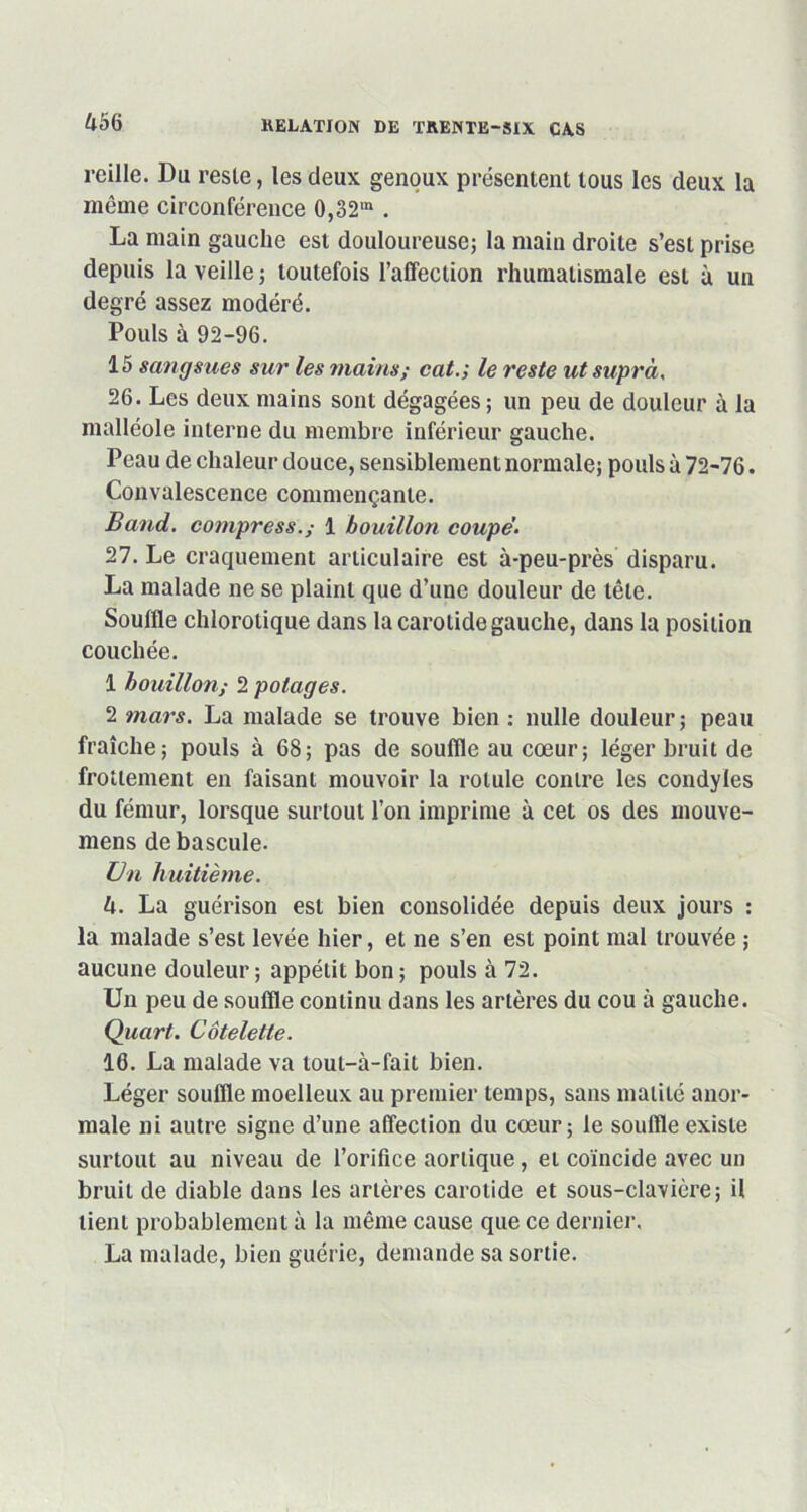 à56 reille. Du reste, les deux genoux présentent tous les deux la même circonférence 0,32m . La main gauche est douloureuse; la main droite s’est prise depuis la veille ; toutefois l’affection rhumatismale est à un degré assez modéré. Pouls à 92-96. 15 sangsues sur les mains; cat.; le reste utsuprà, 26. Les deux mains sont dégagées; un peu de douleur à la malléole interne du membre inférieur gauche. P eau de chaleur douce, sensiblement normale; pouls à 72-76. Convalescence commençante. B and. compress. ; 1 bouillon coupe'. 27. Le craquement articulaire est à-peu-près disparu. La malade ne se plaint que d’une douleur de tête. Souffle chlorotique dans la carotide gauche, dans la position couchée. 1 bouillon; 2 potages. 2 mars. La malade se trouve bien : nulle douleur; peau fraîche; pouls à 68; pas de souffle au cœur; léger bruit de frottement en faisant mouvoir la rotule contre les condyles du fémur, lorsque surtout l’on imprime à cet os des mouve- mens de bascule. Un huitième. U. La guérison est bien consolidée depuis deux jours : la malade s’est levée hier, et ne s’en est point mal trouvée ; aucune douleur; appétit bon; pouls à 72. Un peu de souffle continu dans les artères du cou à gauche. Quart. Côtelette. 16. La malade va lout-à-fait bien. Léger souffle moelleux au premier temps, sans matité anor- male ni autre signe d’une affection du cœur; le souffle existe surtout au niveau de l’orifice aortique, et coïncide avec un bruit de diable dans les artères carotide et sous-clavière; il lient probablement à la même cause que ce dernier, La malade, bien guérie, demande sa sortie.