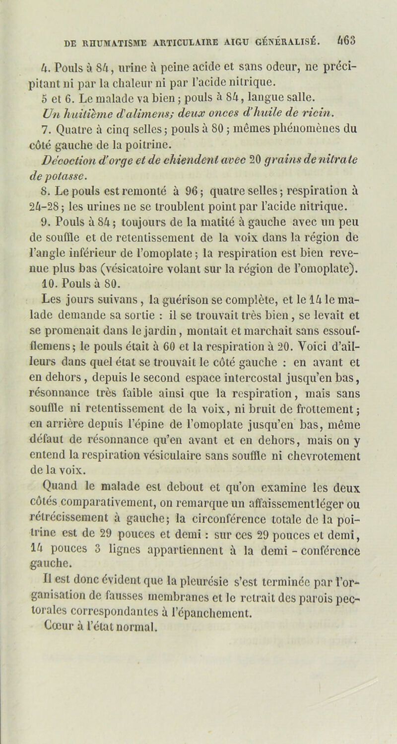 4. Pouls à 84, urine à peine acide et sans odeur, ne préci- pitant ni par la chaleur ni par l’acide nitrique. 5 et 6. Le malade va bien ; pouls à 84, langue salle. Un huitième d’alimens; deux onces d’huile de ricin. 7. Quatre à cinq selles; pouls à 80 ; mêmes phénomènes du côté gauche de la poitrine. Décoction d’orge et de chiendent avec 20 grains de nitrate de potasse. 5. Le pouls est remonté à 96 ; quatre selles ; respiration à 24-28 ; les urines ne se troublent point par l’acide nitrique. 9. Pouls à 84 ; toujours de la matité à gauche avec un peu de souffle et de retentissement de la voix dans la région de l’angle inférieur de l’omoplate ; la respiration est bien reve- nue plus bas (vésicatoire volant sur la région de l’omoplate). 10. Pouls à 80. Les jours suivons, la guérison se complète, et le 14 le ma- lade demande sa sortie : il se trouvait très bien, se levait et se promenait dans le jardin, montait et marchait sans essouf- llemens; le pouls était à 60 et la respiration à 20. Voici d’ail- leurs dans quel état se trouvait le côté gauche : en avant et en dehors, depuis le second espace intercostal jusqu’en bas, résonnance très faible ainsi que la respiration, mais sans souffle ni retentissement de la voix, ni bruit de frottement ; en arrière depuis l’épine de l’omoplate jusqu’en bas, même défaut de résonnance qu’en avant et en dehors, mais on y entend la respiration vésiculaire sans souffle ni chevrotement de la voix. Quand le malade est debout et qu’on examine les deux côtés comparativement, on remarque un affaissement léger ou rétrécissement à gauche; la circonférence totale de la poi- trine est de 29 pouces et demi : sur ces 29 pouces et demi, 14 pouces 3 lignes appartiennent à la demi - conférence gauche. Il est donc évident que la pleurésie s’est terminée par l’or- ganisation de fausses membranes et le retrait des parois pec- torales correspondantes à l’épanchement. Cœur à l’état normal.